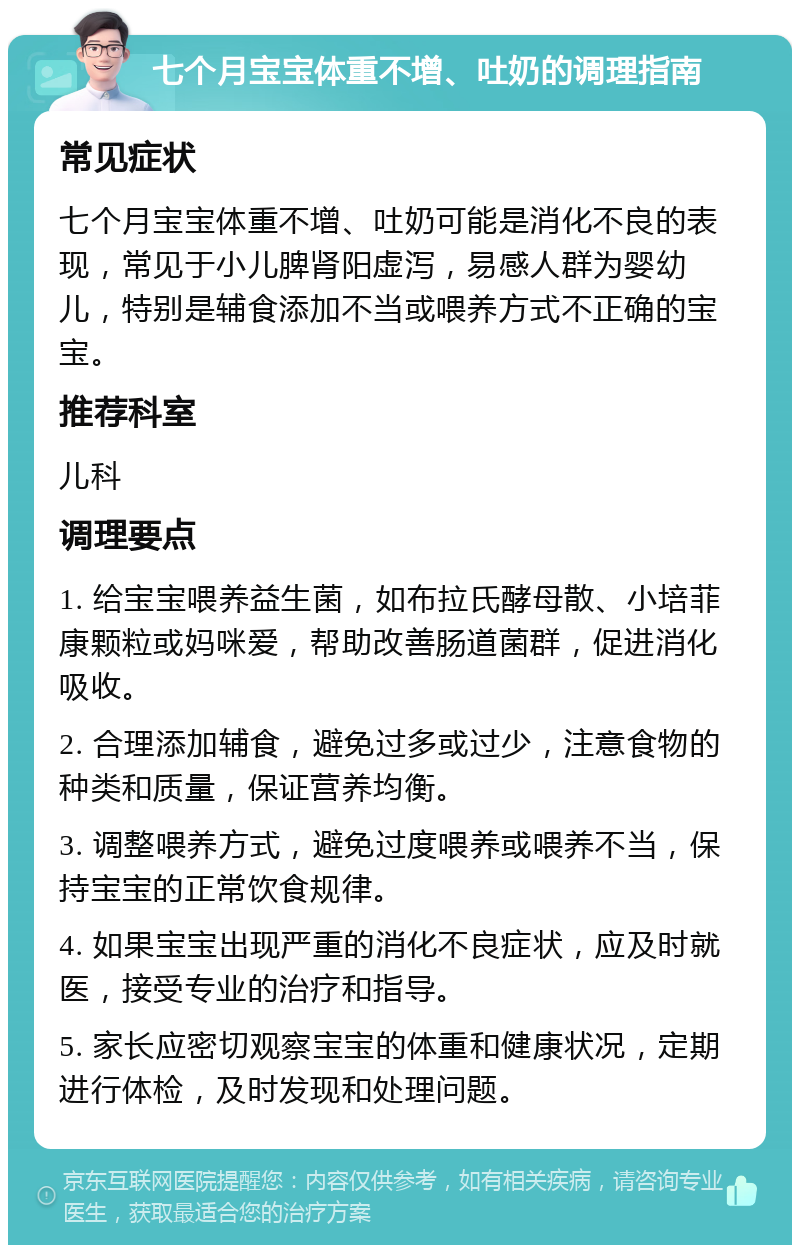 七个月宝宝体重不增、吐奶的调理指南 常见症状 七个月宝宝体重不增、吐奶可能是消化不良的表现，常见于小儿脾肾阳虚泻，易感人群为婴幼儿，特别是辅食添加不当或喂养方式不正确的宝宝。 推荐科室 儿科 调理要点 1. 给宝宝喂养益生菌，如布拉氏酵母散、小培菲康颗粒或妈咪爱，帮助改善肠道菌群，促进消化吸收。 2. 合理添加辅食，避免过多或过少，注意食物的种类和质量，保证营养均衡。 3. 调整喂养方式，避免过度喂养或喂养不当，保持宝宝的正常饮食规律。 4. 如果宝宝出现严重的消化不良症状，应及时就医，接受专业的治疗和指导。 5. 家长应密切观察宝宝的体重和健康状况，定期进行体检，及时发现和处理问题。