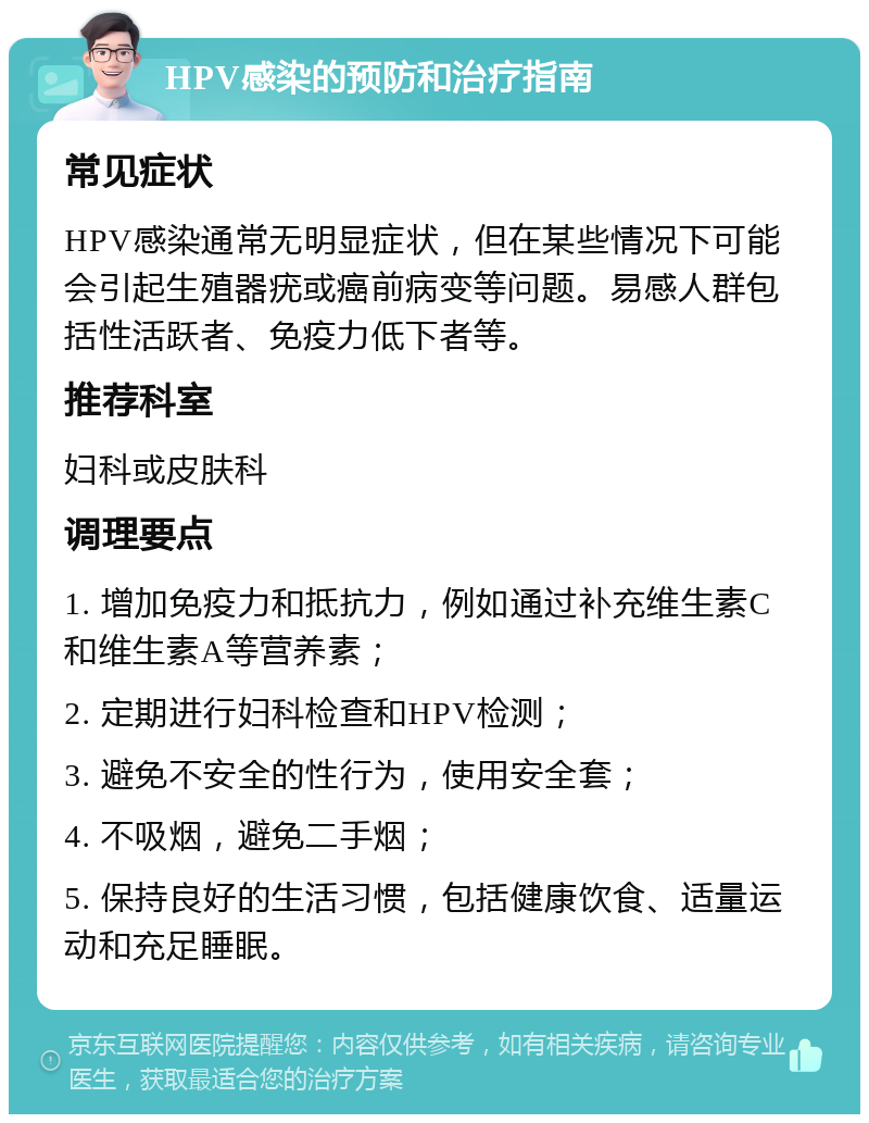 HPV感染的预防和治疗指南 常见症状 HPV感染通常无明显症状，但在某些情况下可能会引起生殖器疣或癌前病变等问题。易感人群包括性活跃者、免疫力低下者等。 推荐科室 妇科或皮肤科 调理要点 1. 增加免疫力和抵抗力，例如通过补充维生素C和维生素A等营养素； 2. 定期进行妇科检查和HPV检测； 3. 避免不安全的性行为，使用安全套； 4. 不吸烟，避免二手烟； 5. 保持良好的生活习惯，包括健康饮食、适量运动和充足睡眠。