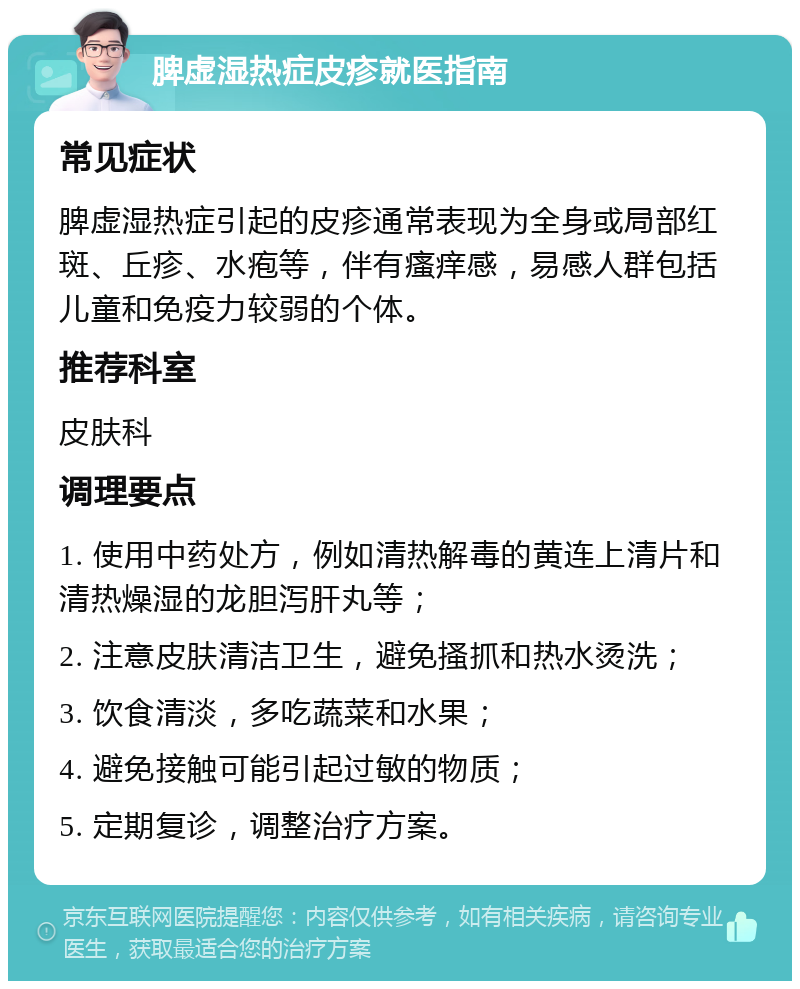 脾虚湿热症皮疹就医指南 常见症状 脾虚湿热症引起的皮疹通常表现为全身或局部红斑、丘疹、水疱等，伴有瘙痒感，易感人群包括儿童和免疫力较弱的个体。 推荐科室 皮肤科 调理要点 1. 使用中药处方，例如清热解毒的黄连上清片和清热燥湿的龙胆泻肝丸等； 2. 注意皮肤清洁卫生，避免搔抓和热水烫洗； 3. 饮食清淡，多吃蔬菜和水果； 4. 避免接触可能引起过敏的物质； 5. 定期复诊，调整治疗方案。