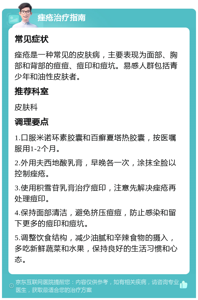 痤疮治疗指南 常见症状 痤疮是一种常见的皮肤病，主要表现为面部、胸部和背部的痘痘、痘印和痘坑。易感人群包括青少年和油性皮肤者。 推荐科室 皮肤科 调理要点 1.口服米诺环素胶囊和百癣夏塔热胶囊，按医嘱服用1-2个月。 2.外用夫西地酸乳膏，早晚各一次，涂抹全脸以控制痤疮。 3.使用积雪苷乳膏治疗痘印，注意先解决痤疮再处理痘印。 4.保持面部清洁，避免挤压痘痘，防止感染和留下更多的痘印和痘坑。 5.调整饮食结构，减少油腻和辛辣食物的摄入，多吃新鲜蔬菜和水果，保持良好的生活习惯和心态。