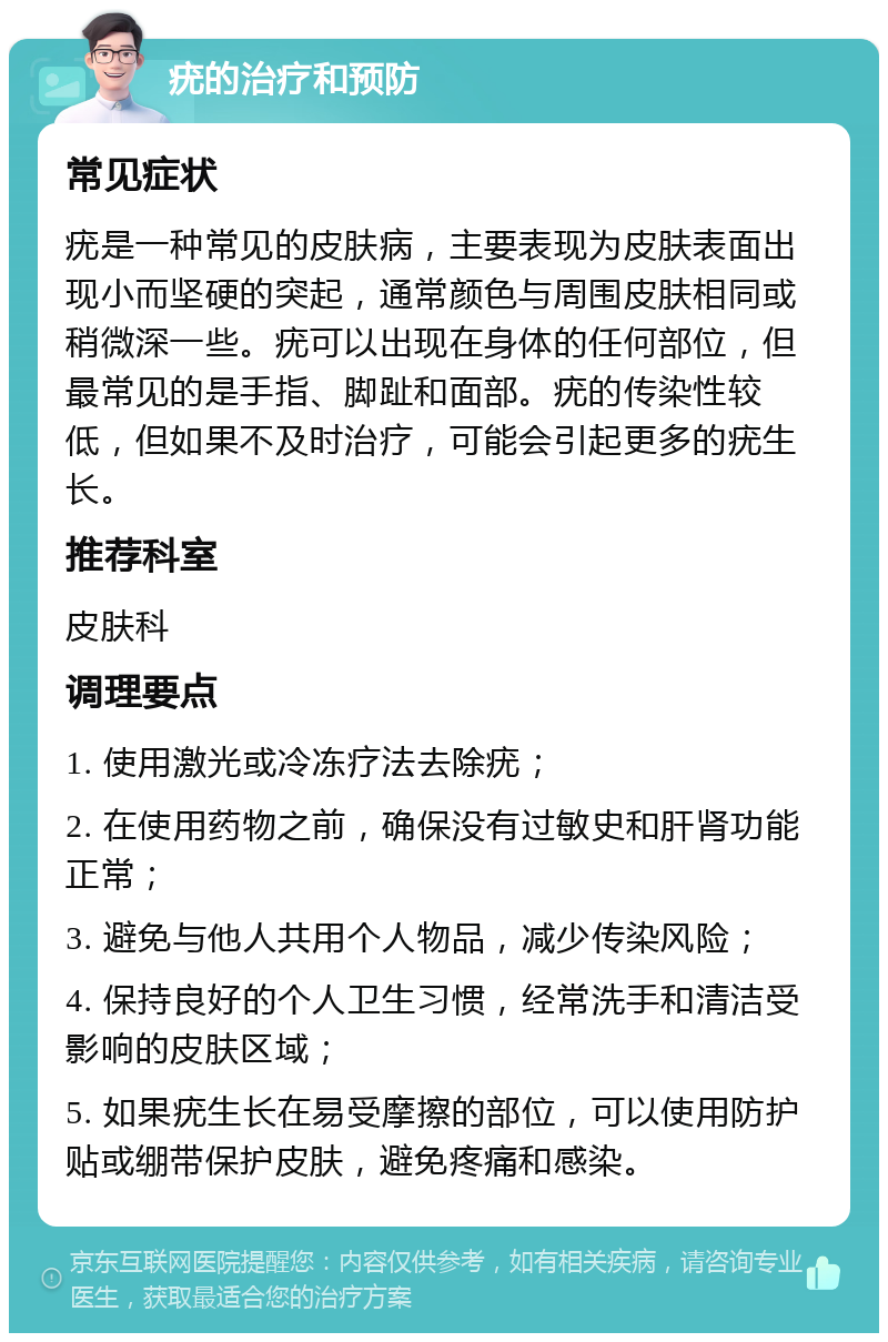 疣的治疗和预防 常见症状 疣是一种常见的皮肤病，主要表现为皮肤表面出现小而坚硬的突起，通常颜色与周围皮肤相同或稍微深一些。疣可以出现在身体的任何部位，但最常见的是手指、脚趾和面部。疣的传染性较低，但如果不及时治疗，可能会引起更多的疣生长。 推荐科室 皮肤科 调理要点 1. 使用激光或冷冻疗法去除疣； 2. 在使用药物之前，确保没有过敏史和肝肾功能正常； 3. 避免与他人共用个人物品，减少传染风险； 4. 保持良好的个人卫生习惯，经常洗手和清洁受影响的皮肤区域； 5. 如果疣生长在易受摩擦的部位，可以使用防护贴或绷带保护皮肤，避免疼痛和感染。