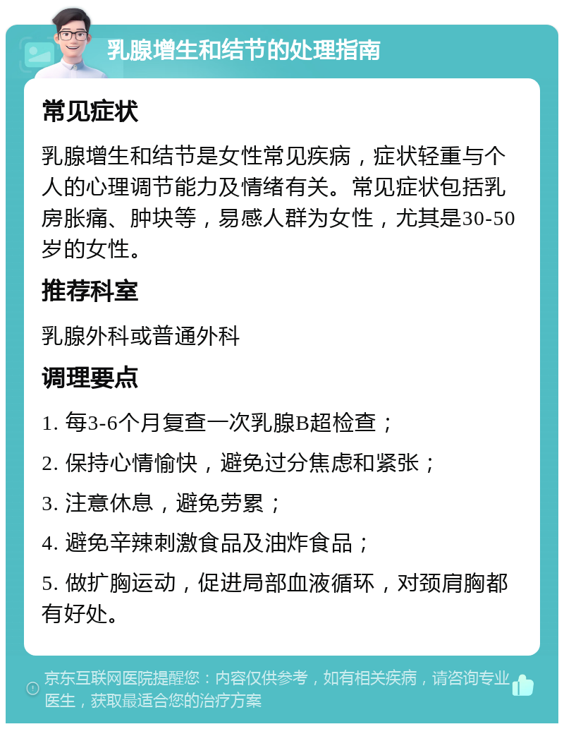 乳腺增生和结节的处理指南 常见症状 乳腺增生和结节是女性常见疾病，症状轻重与个人的心理调节能力及情绪有关。常见症状包括乳房胀痛、肿块等，易感人群为女性，尤其是30-50岁的女性。 推荐科室 乳腺外科或普通外科 调理要点 1. 每3-6个月复查一次乳腺B超检查； 2. 保持心情愉快，避免过分焦虑和紧张； 3. 注意休息，避免劳累； 4. 避免辛辣刺激食品及油炸食品； 5. 做扩胸运动，促进局部血液循环，对颈肩胸都有好处。