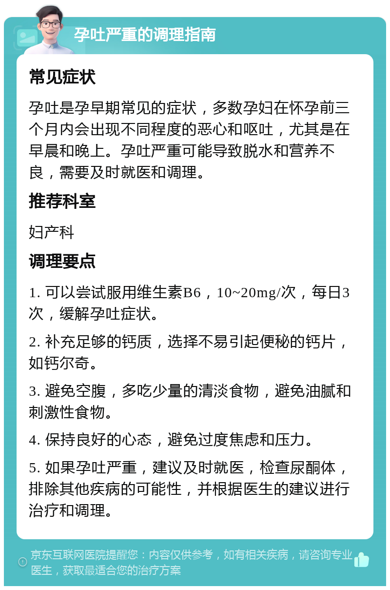 孕吐严重的调理指南 常见症状 孕吐是孕早期常见的症状，多数孕妇在怀孕前三个月内会出现不同程度的恶心和呕吐，尤其是在早晨和晚上。孕吐严重可能导致脱水和营养不良，需要及时就医和调理。 推荐科室 妇产科 调理要点 1. 可以尝试服用维生素B6，10~20mg/次，每日3次，缓解孕吐症状。 2. 补充足够的钙质，选择不易引起便秘的钙片，如钙尔奇。 3. 避免空腹，多吃少量的清淡食物，避免油腻和刺激性食物。 4. 保持良好的心态，避免过度焦虑和压力。 5. 如果孕吐严重，建议及时就医，检查尿酮体，排除其他疾病的可能性，并根据医生的建议进行治疗和调理。