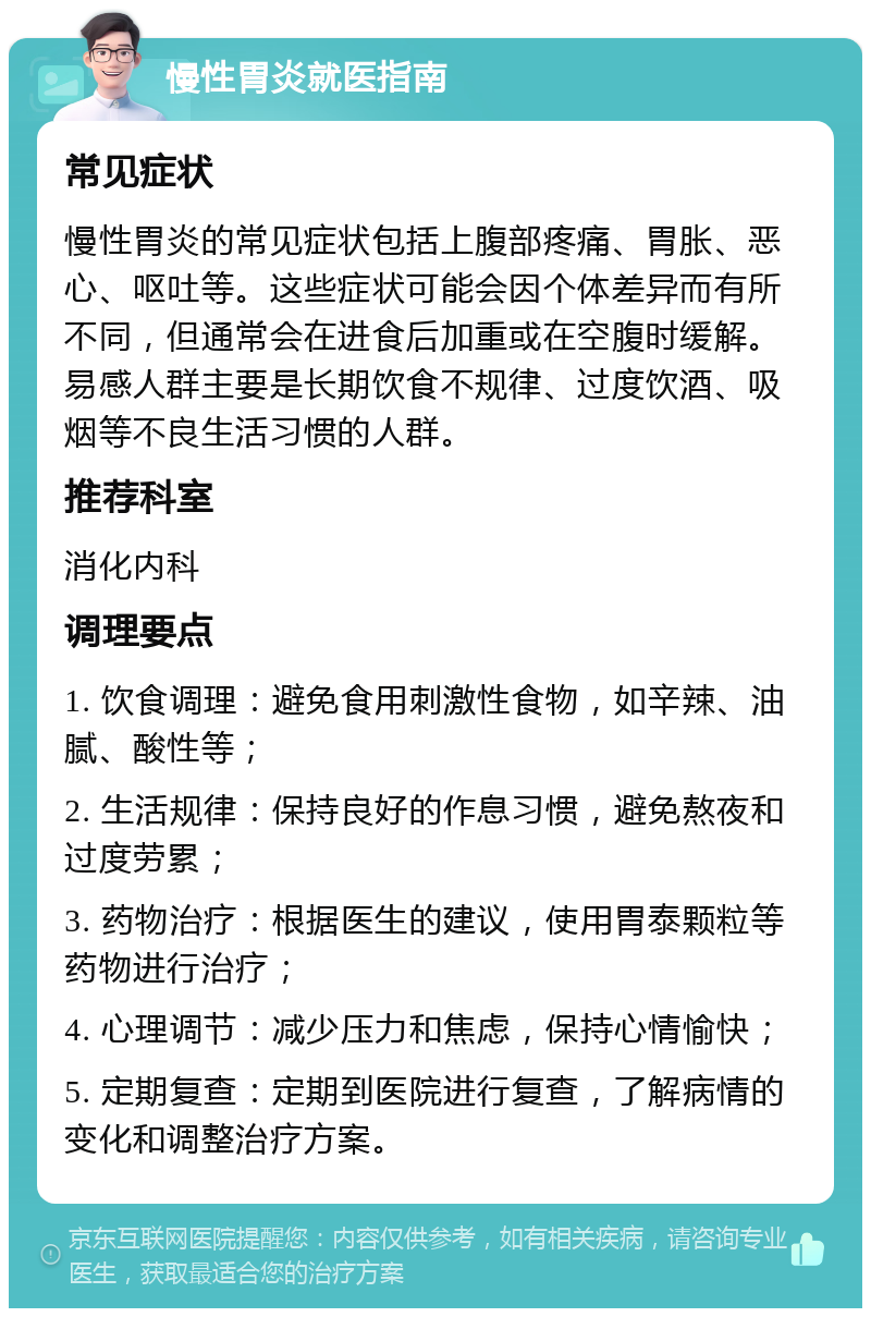 慢性胃炎就医指南 常见症状 慢性胃炎的常见症状包括上腹部疼痛、胃胀、恶心、呕吐等。这些症状可能会因个体差异而有所不同，但通常会在进食后加重或在空腹时缓解。易感人群主要是长期饮食不规律、过度饮酒、吸烟等不良生活习惯的人群。 推荐科室 消化内科 调理要点 1. 饮食调理：避免食用刺激性食物，如辛辣、油腻、酸性等； 2. 生活规律：保持良好的作息习惯，避免熬夜和过度劳累； 3. 药物治疗：根据医生的建议，使用胃泰颗粒等药物进行治疗； 4. 心理调节：减少压力和焦虑，保持心情愉快； 5. 定期复查：定期到医院进行复查，了解病情的变化和调整治疗方案。