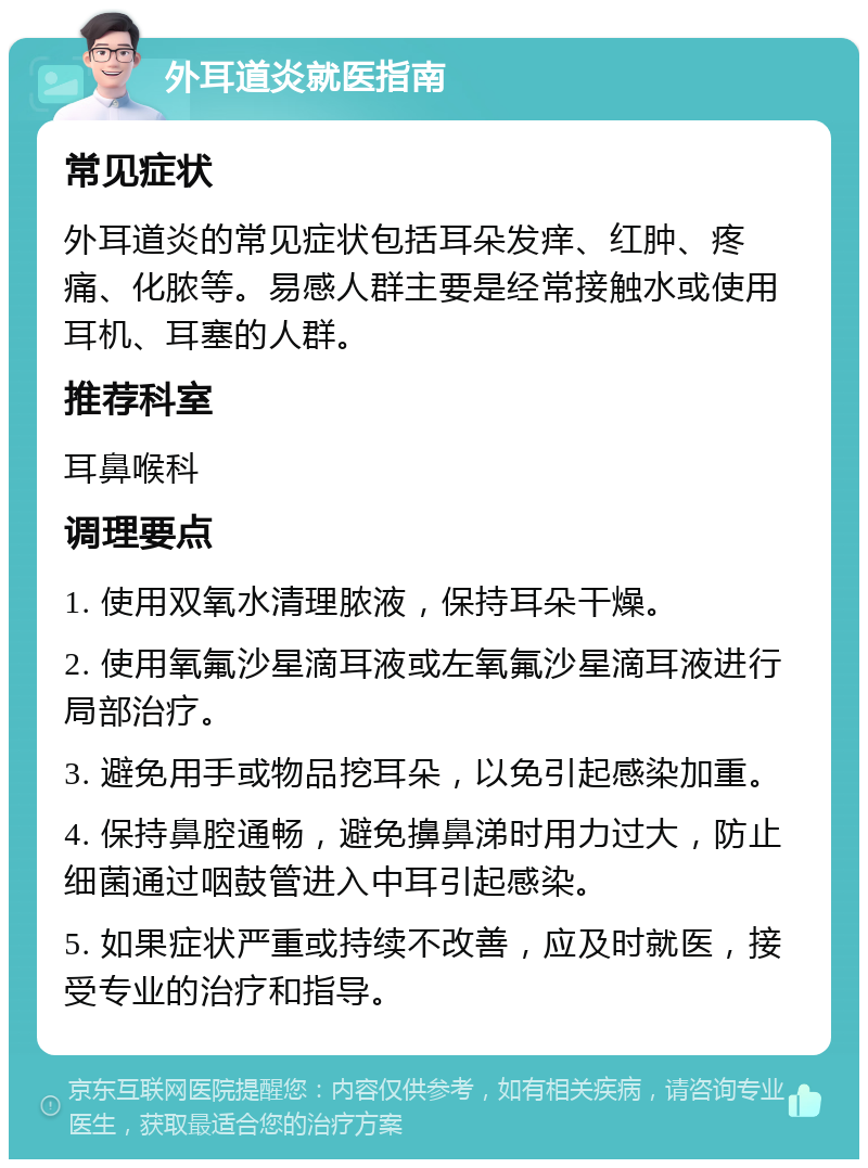 外耳道炎就医指南 常见症状 外耳道炎的常见症状包括耳朵发痒、红肿、疼痛、化脓等。易感人群主要是经常接触水或使用耳机、耳塞的人群。 推荐科室 耳鼻喉科 调理要点 1. 使用双氧水清理脓液，保持耳朵干燥。 2. 使用氧氟沙星滴耳液或左氧氟沙星滴耳液进行局部治疗。 3. 避免用手或物品挖耳朵，以免引起感染加重。 4. 保持鼻腔通畅，避免擤鼻涕时用力过大，防止细菌通过咽鼓管进入中耳引起感染。 5. 如果症状严重或持续不改善，应及时就医，接受专业的治疗和指导。