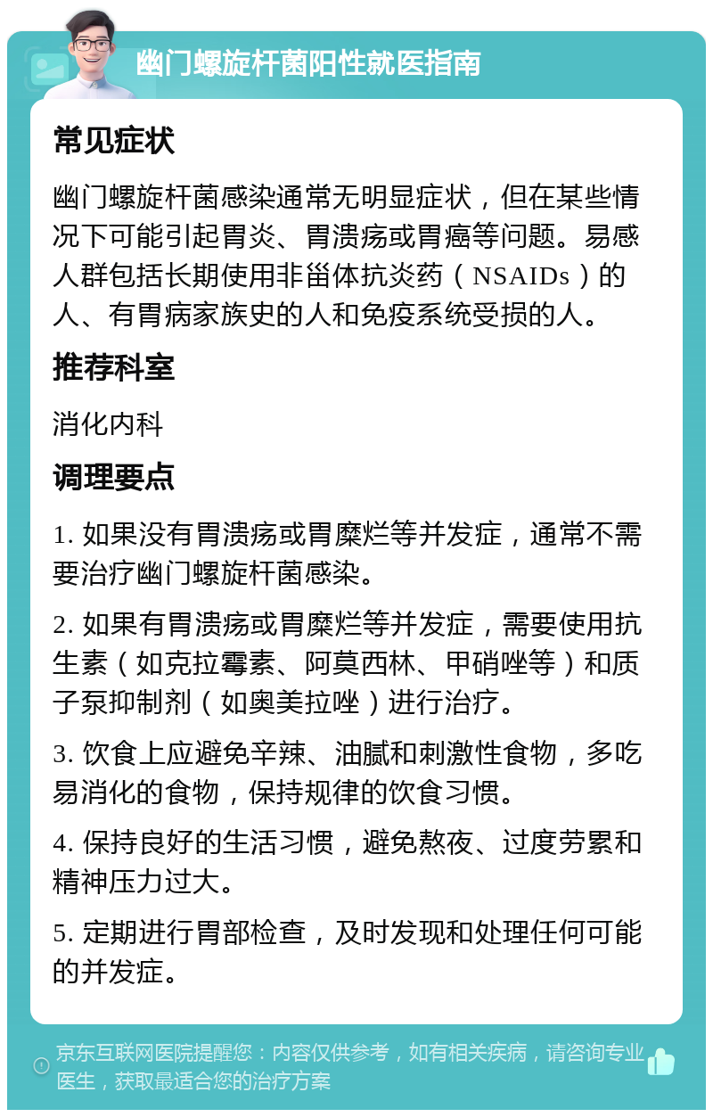 幽门螺旋杆菌阳性就医指南 常见症状 幽门螺旋杆菌感染通常无明显症状，但在某些情况下可能引起胃炎、胃溃疡或胃癌等问题。易感人群包括长期使用非甾体抗炎药（NSAIDs）的人、有胃病家族史的人和免疫系统受损的人。 推荐科室 消化内科 调理要点 1. 如果没有胃溃疡或胃糜烂等并发症，通常不需要治疗幽门螺旋杆菌感染。 2. 如果有胃溃疡或胃糜烂等并发症，需要使用抗生素（如克拉霉素、阿莫西林、甲硝唑等）和质子泵抑制剂（如奥美拉唑）进行治疗。 3. 饮食上应避免辛辣、油腻和刺激性食物，多吃易消化的食物，保持规律的饮食习惯。 4. 保持良好的生活习惯，避免熬夜、过度劳累和精神压力过大。 5. 定期进行胃部检查，及时发现和处理任何可能的并发症。