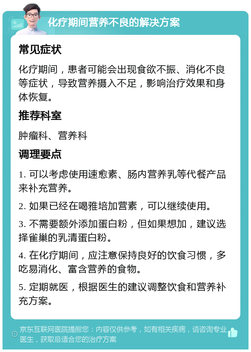 化疗期间营养不良的解决方案 常见症状 化疗期间，患者可能会出现食欲不振、消化不良等症状，导致营养摄入不足，影响治疗效果和身体恢复。 推荐科室 肿瘤科、营养科 调理要点 1. 可以考虑使用速愈素、肠内营养乳等代餐产品来补充营养。 2. 如果已经在喝雅培加营素，可以继续使用。 3. 不需要额外添加蛋白粉，但如果想加，建议选择雀巢的乳清蛋白粉。 4. 在化疗期间，应注意保持良好的饮食习惯，多吃易消化、富含营养的食物。 5. 定期就医，根据医生的建议调整饮食和营养补充方案。