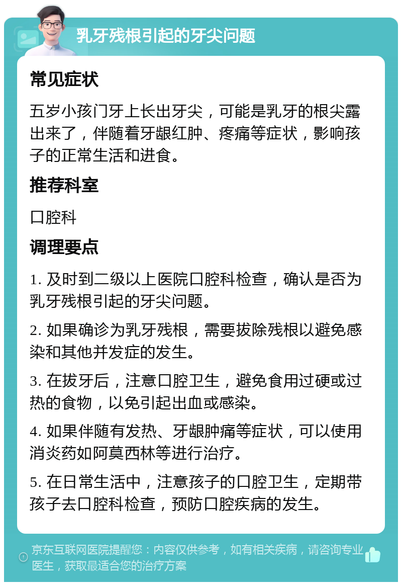 乳牙残根引起的牙尖问题 常见症状 五岁小孩门牙上长出牙尖，可能是乳牙的根尖露出来了，伴随着牙龈红肿、疼痛等症状，影响孩子的正常生活和进食。 推荐科室 口腔科 调理要点 1. 及时到二级以上医院口腔科检查，确认是否为乳牙残根引起的牙尖问题。 2. 如果确诊为乳牙残根，需要拔除残根以避免感染和其他并发症的发生。 3. 在拔牙后，注意口腔卫生，避免食用过硬或过热的食物，以免引起出血或感染。 4. 如果伴随有发热、牙龈肿痛等症状，可以使用消炎药如阿莫西林等进行治疗。 5. 在日常生活中，注意孩子的口腔卫生，定期带孩子去口腔科检查，预防口腔疾病的发生。