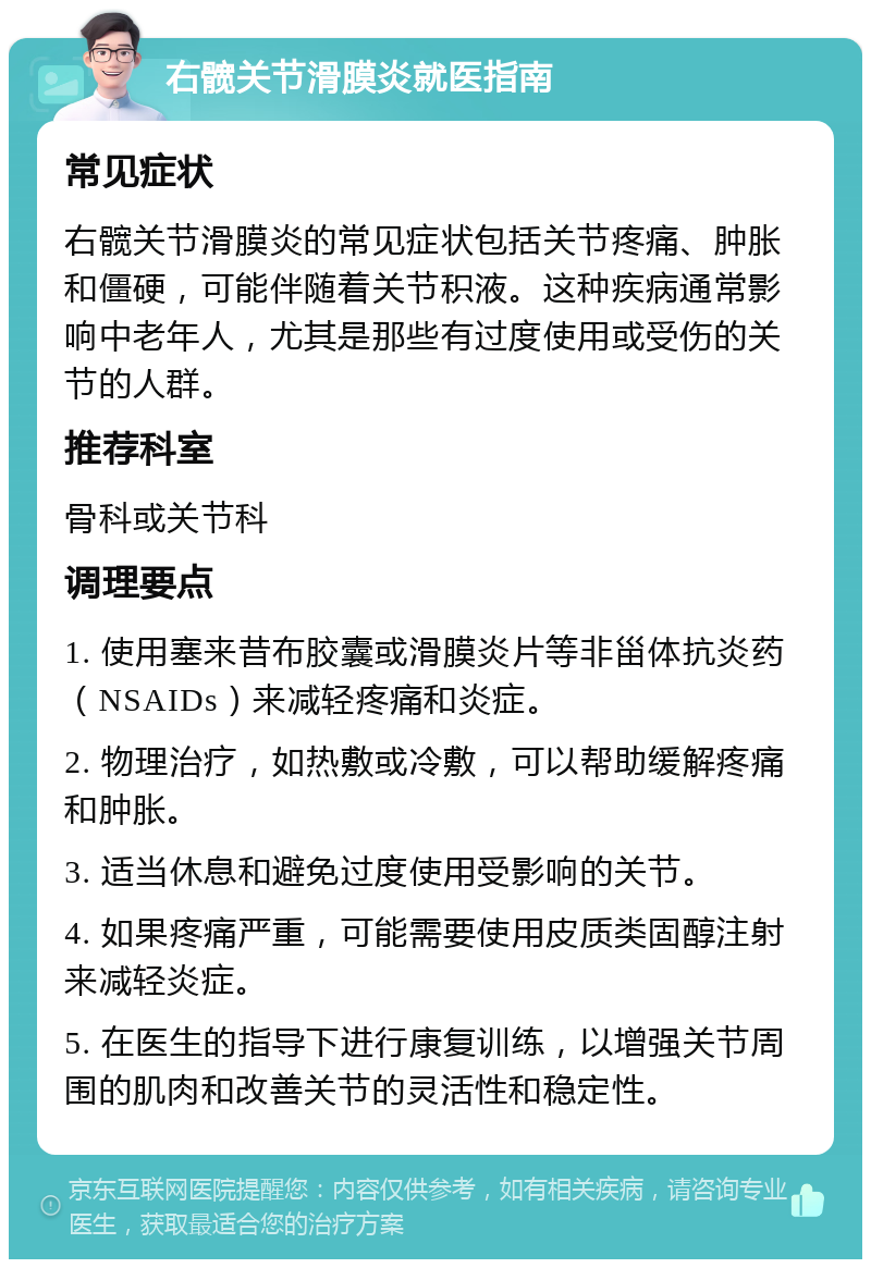 右髋关节滑膜炎就医指南 常见症状 右髋关节滑膜炎的常见症状包括关节疼痛、肿胀和僵硬，可能伴随着关节积液。这种疾病通常影响中老年人，尤其是那些有过度使用或受伤的关节的人群。 推荐科室 骨科或关节科 调理要点 1. 使用塞来昔布胶囊或滑膜炎片等非甾体抗炎药（NSAIDs）来减轻疼痛和炎症。 2. 物理治疗，如热敷或冷敷，可以帮助缓解疼痛和肿胀。 3. 适当休息和避免过度使用受影响的关节。 4. 如果疼痛严重，可能需要使用皮质类固醇注射来减轻炎症。 5. 在医生的指导下进行康复训练，以增强关节周围的肌肉和改善关节的灵活性和稳定性。