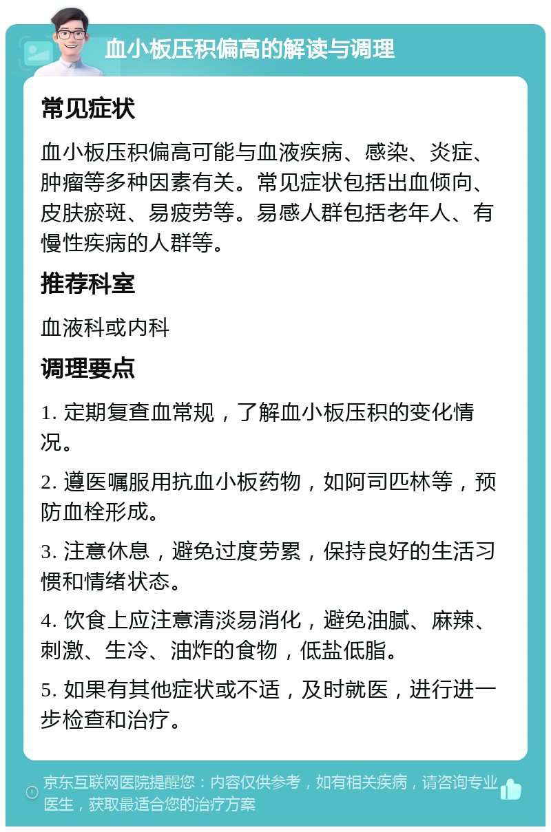 血小板压积偏高的解读与调理 常见症状 血小板压积偏高可能与血液疾病、感染、炎症、肿瘤等多种因素有关。常见症状包括出血倾向、皮肤瘀斑、易疲劳等。易感人群包括老年人、有慢性疾病的人群等。 推荐科室 血液科或内科 调理要点 1. 定期复查血常规，了解血小板压积的变化情况。 2. 遵医嘱服用抗血小板药物，如阿司匹林等，预防血栓形成。 3. 注意休息，避免过度劳累，保持良好的生活习惯和情绪状态。 4. 饮食上应注意清淡易消化，避免油腻、麻辣、刺激、生冷、油炸的食物，低盐低脂。 5. 如果有其他症状或不适，及时就医，进行进一步检查和治疗。