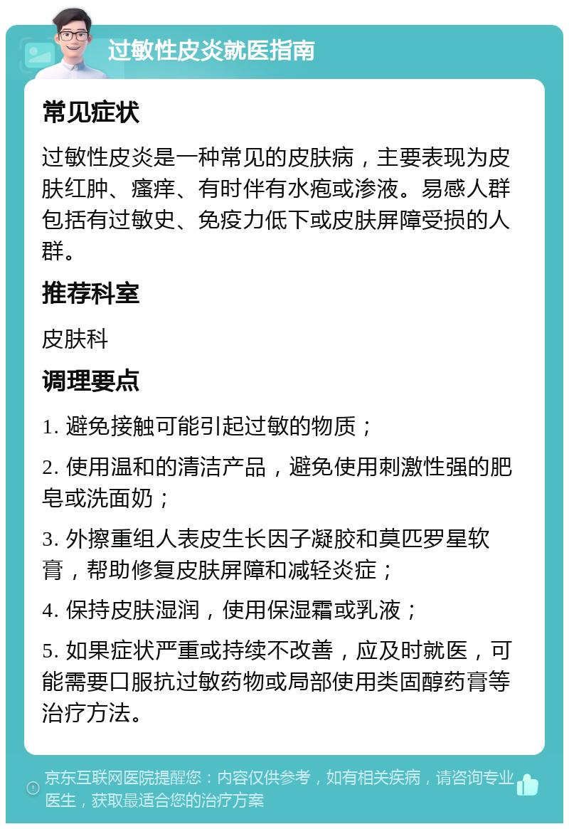 过敏性皮炎就医指南 常见症状 过敏性皮炎是一种常见的皮肤病，主要表现为皮肤红肿、瘙痒、有时伴有水疱或渗液。易感人群包括有过敏史、免疫力低下或皮肤屏障受损的人群。 推荐科室 皮肤科 调理要点 1. 避免接触可能引起过敏的物质； 2. 使用温和的清洁产品，避免使用刺激性强的肥皂或洗面奶； 3. 外擦重组人表皮生长因子凝胶和莫匹罗星软膏，帮助修复皮肤屏障和减轻炎症； 4. 保持皮肤湿润，使用保湿霜或乳液； 5. 如果症状严重或持续不改善，应及时就医，可能需要口服抗过敏药物或局部使用类固醇药膏等治疗方法。