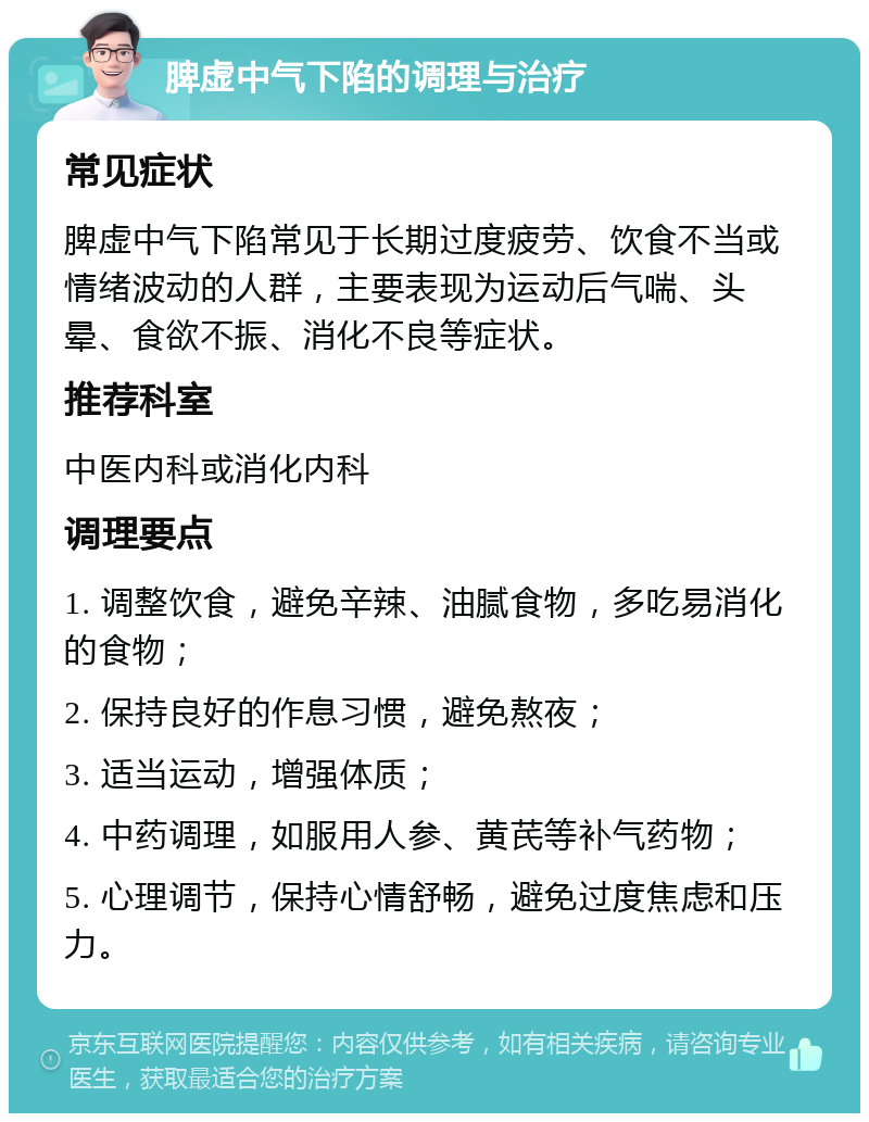 脾虚中气下陷的调理与治疗 常见症状 脾虚中气下陷常见于长期过度疲劳、饮食不当或情绪波动的人群，主要表现为运动后气喘、头晕、食欲不振、消化不良等症状。 推荐科室 中医内科或消化内科 调理要点 1. 调整饮食，避免辛辣、油腻食物，多吃易消化的食物； 2. 保持良好的作息习惯，避免熬夜； 3. 适当运动，增强体质； 4. 中药调理，如服用人参、黄芪等补气药物； 5. 心理调节，保持心情舒畅，避免过度焦虑和压力。