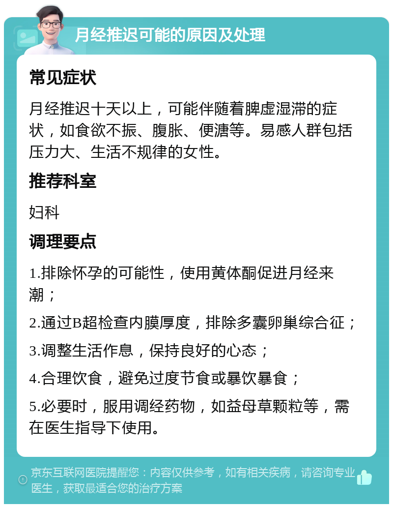 月经推迟可能的原因及处理 常见症状 月经推迟十天以上，可能伴随着脾虚湿滞的症状，如食欲不振、腹胀、便溏等。易感人群包括压力大、生活不规律的女性。 推荐科室 妇科 调理要点 1.排除怀孕的可能性，使用黄体酮促进月经来潮； 2.通过B超检查内膜厚度，排除多囊卵巢综合征； 3.调整生活作息，保持良好的心态； 4.合理饮食，避免过度节食或暴饮暴食； 5.必要时，服用调经药物，如益母草颗粒等，需在医生指导下使用。