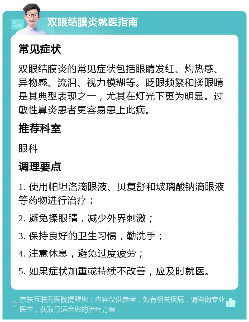 双眼结膜炎就医指南 常见症状 双眼结膜炎的常见症状包括眼睛发红、灼热感、异物感、流泪、视力模糊等。眨眼频繁和揉眼睛是其典型表现之一，尤其在灯光下更为明显。过敏性鼻炎患者更容易患上此病。 推荐科室 眼科 调理要点 1. 使用帕坦洛滴眼液、贝复舒和玻璃酸钠滴眼液等药物进行治疗； 2. 避免揉眼睛，减少外界刺激； 3. 保持良好的卫生习惯，勤洗手； 4. 注意休息，避免过度疲劳； 5. 如果症状加重或持续不改善，应及时就医。