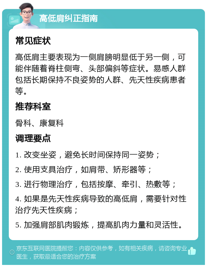 高低肩纠正指南 常见症状 高低肩主要表现为一侧肩膀明显低于另一侧，可能伴随着脊柱侧弯、头部偏斜等症状。易感人群包括长期保持不良姿势的人群、先天性疾病患者等。 推荐科室 骨科、康复科 调理要点 1. 改变坐姿，避免长时间保持同一姿势； 2. 使用支具治疗，如肩带、矫形器等； 3. 进行物理治疗，包括按摩、牵引、热敷等； 4. 如果是先天性疾病导致的高低肩，需要针对性治疗先天性疾病； 5. 加强肩部肌肉锻炼，提高肌肉力量和灵活性。