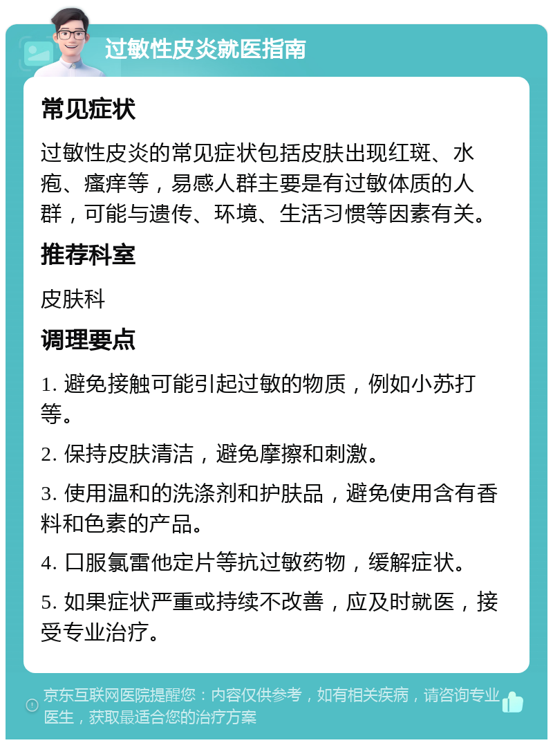 过敏性皮炎就医指南 常见症状 过敏性皮炎的常见症状包括皮肤出现红斑、水疱、瘙痒等，易感人群主要是有过敏体质的人群，可能与遗传、环境、生活习惯等因素有关。 推荐科室 皮肤科 调理要点 1. 避免接触可能引起过敏的物质，例如小苏打等。 2. 保持皮肤清洁，避免摩擦和刺激。 3. 使用温和的洗涤剂和护肤品，避免使用含有香料和色素的产品。 4. 口服氯雷他定片等抗过敏药物，缓解症状。 5. 如果症状严重或持续不改善，应及时就医，接受专业治疗。