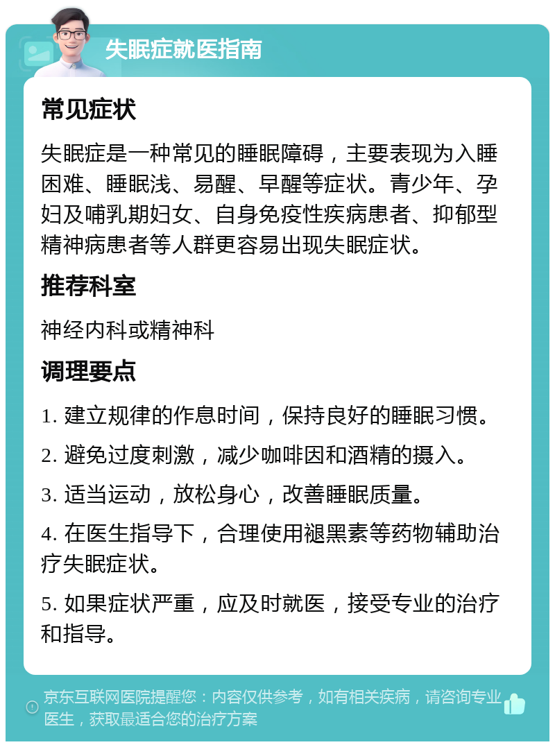 失眠症就医指南 常见症状 失眠症是一种常见的睡眠障碍，主要表现为入睡困难、睡眠浅、易醒、早醒等症状。青少年、孕妇及哺乳期妇女、自身免疫性疾病患者、抑郁型精神病患者等人群更容易出现失眠症状。 推荐科室 神经内科或精神科 调理要点 1. 建立规律的作息时间，保持良好的睡眠习惯。 2. 避免过度刺激，减少咖啡因和酒精的摄入。 3. 适当运动，放松身心，改善睡眠质量。 4. 在医生指导下，合理使用褪黑素等药物辅助治疗失眠症状。 5. 如果症状严重，应及时就医，接受专业的治疗和指导。