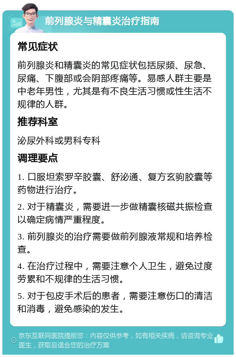 前列腺炎与精囊炎治疗指南 常见症状 前列腺炎和精囊炎的常见症状包括尿频、尿急、尿痛、下腹部或会阴部疼痛等。易感人群主要是中老年男性，尤其是有不良生活习惯或性生活不规律的人群。 推荐科室 泌尿外科或男科专科 调理要点 1. 口服坦索罗辛胶囊、舒泌通、复方玄驹胶囊等药物进行治疗。 2. 对于精囊炎，需要进一步做精囊核磁共振检查以确定病情严重程度。 3. 前列腺炎的治疗需要做前列腺液常规和培养检查。 4. 在治疗过程中，需要注意个人卫生，避免过度劳累和不规律的生活习惯。 5. 对于包皮手术后的患者，需要注意伤口的清洁和消毒，避免感染的发生。