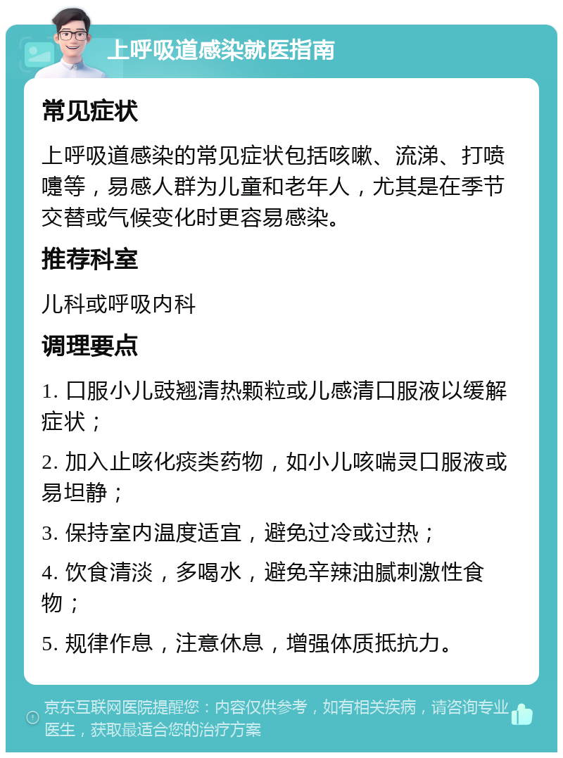 上呼吸道感染就医指南 常见症状 上呼吸道感染的常见症状包括咳嗽、流涕、打喷嚏等，易感人群为儿童和老年人，尤其是在季节交替或气候变化时更容易感染。 推荐科室 儿科或呼吸内科 调理要点 1. 口服小儿豉翘清热颗粒或儿感清口服液以缓解症状； 2. 加入止咳化痰类药物，如小儿咳喘灵口服液或易坦静； 3. 保持室内温度适宜，避免过冷或过热； 4. 饮食清淡，多喝水，避免辛辣油腻刺激性食物； 5. 规律作息，注意休息，增强体质抵抗力。