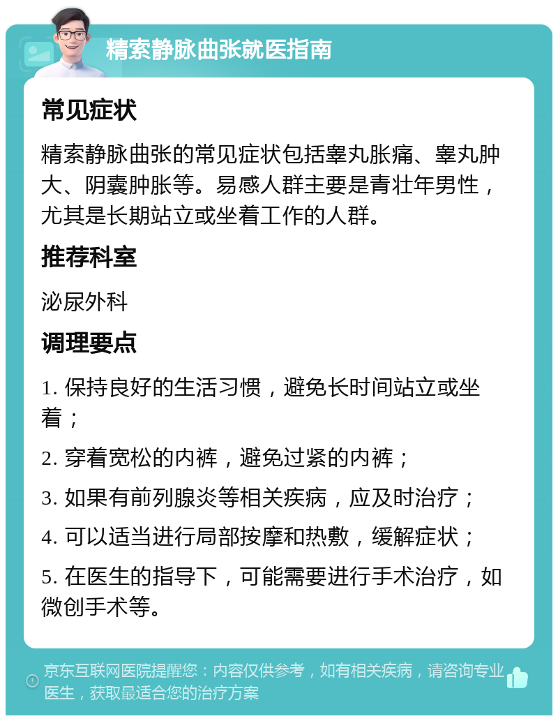 精索静脉曲张就医指南 常见症状 精索静脉曲张的常见症状包括睾丸胀痛、睾丸肿大、阴囊肿胀等。易感人群主要是青壮年男性，尤其是长期站立或坐着工作的人群。 推荐科室 泌尿外科 调理要点 1. 保持良好的生活习惯，避免长时间站立或坐着； 2. 穿着宽松的内裤，避免过紧的内裤； 3. 如果有前列腺炎等相关疾病，应及时治疗； 4. 可以适当进行局部按摩和热敷，缓解症状； 5. 在医生的指导下，可能需要进行手术治疗，如微创手术等。