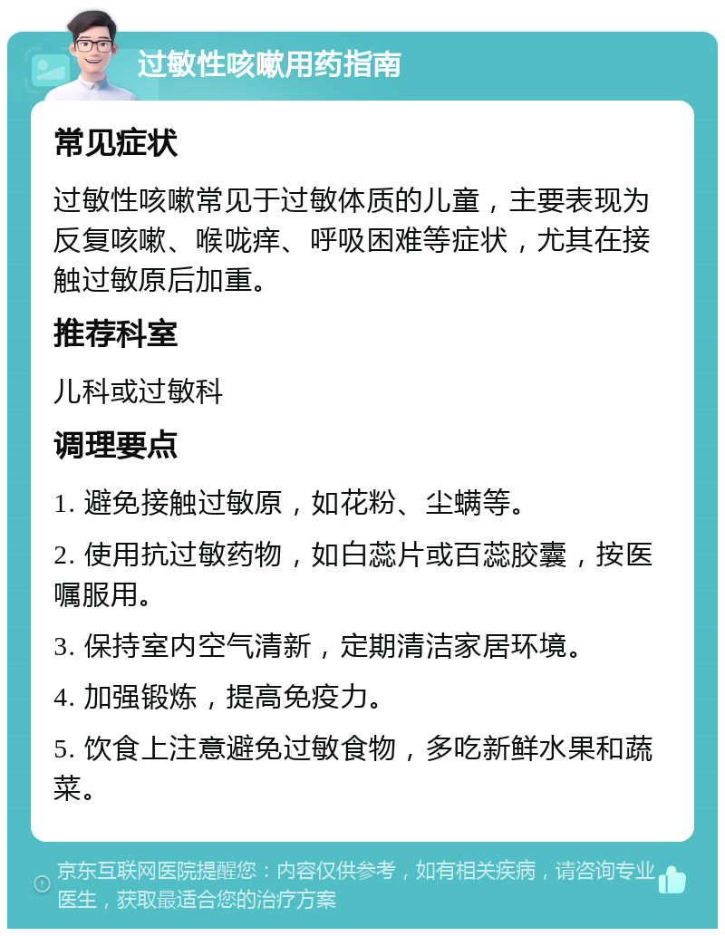 过敏性咳嗽用药指南 常见症状 过敏性咳嗽常见于过敏体质的儿童，主要表现为反复咳嗽、喉咙痒、呼吸困难等症状，尤其在接触过敏原后加重。 推荐科室 儿科或过敏科 调理要点 1. 避免接触过敏原，如花粉、尘螨等。 2. 使用抗过敏药物，如白蕊片或百蕊胶囊，按医嘱服用。 3. 保持室内空气清新，定期清洁家居环境。 4. 加强锻炼，提高免疫力。 5. 饮食上注意避免过敏食物，多吃新鲜水果和蔬菜。