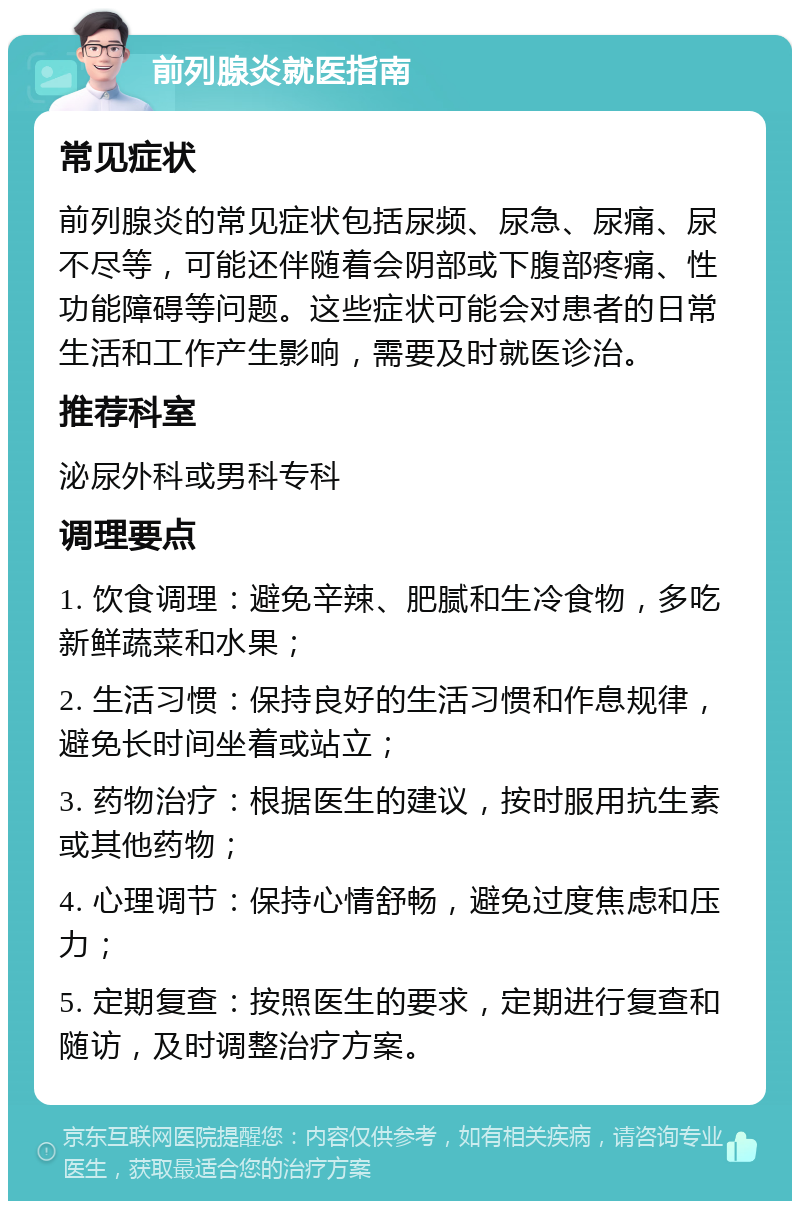 前列腺炎就医指南 常见症状 前列腺炎的常见症状包括尿频、尿急、尿痛、尿不尽等，可能还伴随着会阴部或下腹部疼痛、性功能障碍等问题。这些症状可能会对患者的日常生活和工作产生影响，需要及时就医诊治。 推荐科室 泌尿外科或男科专科 调理要点 1. 饮食调理：避免辛辣、肥腻和生冷食物，多吃新鲜蔬菜和水果； 2. 生活习惯：保持良好的生活习惯和作息规律，避免长时间坐着或站立； 3. 药物治疗：根据医生的建议，按时服用抗生素或其他药物； 4. 心理调节：保持心情舒畅，避免过度焦虑和压力； 5. 定期复查：按照医生的要求，定期进行复查和随访，及时调整治疗方案。