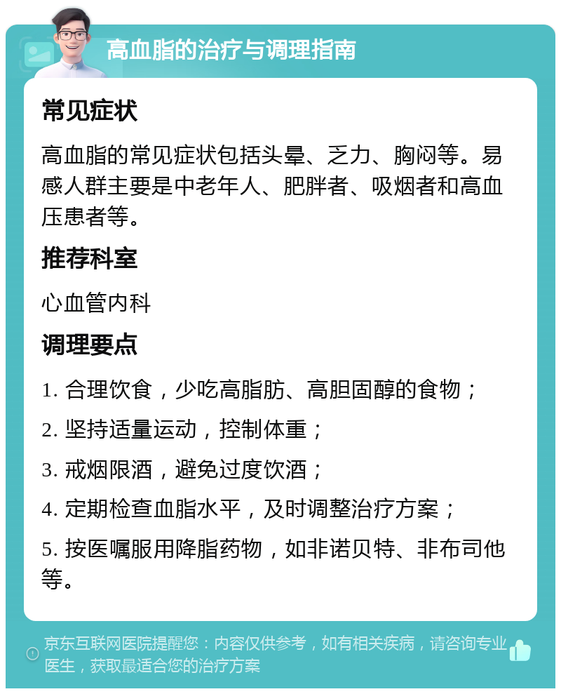 高血脂的治疗与调理指南 常见症状 高血脂的常见症状包括头晕、乏力、胸闷等。易感人群主要是中老年人、肥胖者、吸烟者和高血压患者等。 推荐科室 心血管内科 调理要点 1. 合理饮食，少吃高脂肪、高胆固醇的食物； 2. 坚持适量运动，控制体重； 3. 戒烟限酒，避免过度饮酒； 4. 定期检查血脂水平，及时调整治疗方案； 5. 按医嘱服用降脂药物，如非诺贝特、非布司他等。