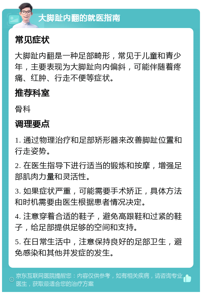 大脚趾内翻的就医指南 常见症状 大脚趾内翻是一种足部畸形，常见于儿童和青少年，主要表现为大脚趾向内偏斜，可能伴随着疼痛、红肿、行走不便等症状。 推荐科室 骨科 调理要点 1. 通过物理治疗和足部矫形器来改善脚趾位置和行走姿势。 2. 在医生指导下进行适当的锻炼和按摩，增强足部肌肉力量和灵活性。 3. 如果症状严重，可能需要手术矫正，具体方法和时机需要由医生根据患者情况决定。 4. 注意穿着合适的鞋子，避免高跟鞋和过紧的鞋子，给足部提供足够的空间和支持。 5. 在日常生活中，注意保持良好的足部卫生，避免感染和其他并发症的发生。