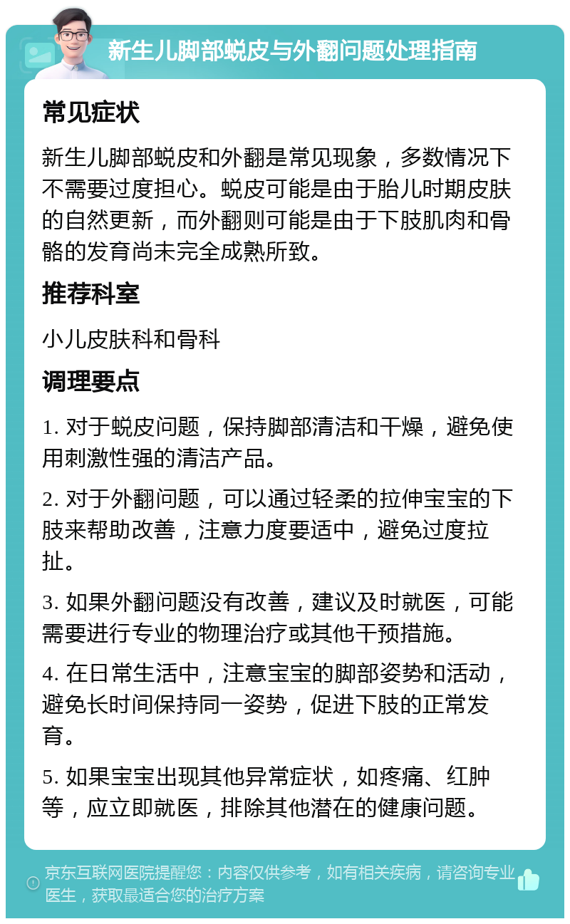 新生儿脚部蜕皮与外翻问题处理指南 常见症状 新生儿脚部蜕皮和外翻是常见现象，多数情况下不需要过度担心。蜕皮可能是由于胎儿时期皮肤的自然更新，而外翻则可能是由于下肢肌肉和骨骼的发育尚未完全成熟所致。 推荐科室 小儿皮肤科和骨科 调理要点 1. 对于蜕皮问题，保持脚部清洁和干燥，避免使用刺激性强的清洁产品。 2. 对于外翻问题，可以通过轻柔的拉伸宝宝的下肢来帮助改善，注意力度要适中，避免过度拉扯。 3. 如果外翻问题没有改善，建议及时就医，可能需要进行专业的物理治疗或其他干预措施。 4. 在日常生活中，注意宝宝的脚部姿势和活动，避免长时间保持同一姿势，促进下肢的正常发育。 5. 如果宝宝出现其他异常症状，如疼痛、红肿等，应立即就医，排除其他潜在的健康问题。