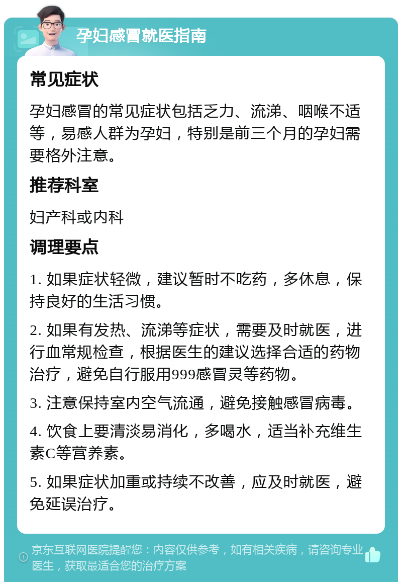 孕妇感冒就医指南 常见症状 孕妇感冒的常见症状包括乏力、流涕、咽喉不适等，易感人群为孕妇，特别是前三个月的孕妇需要格外注意。 推荐科室 妇产科或内科 调理要点 1. 如果症状轻微，建议暂时不吃药，多休息，保持良好的生活习惯。 2. 如果有发热、流涕等症状，需要及时就医，进行血常规检查，根据医生的建议选择合适的药物治疗，避免自行服用999感冒灵等药物。 3. 注意保持室内空气流通，避免接触感冒病毒。 4. 饮食上要清淡易消化，多喝水，适当补充维生素C等营养素。 5. 如果症状加重或持续不改善，应及时就医，避免延误治疗。