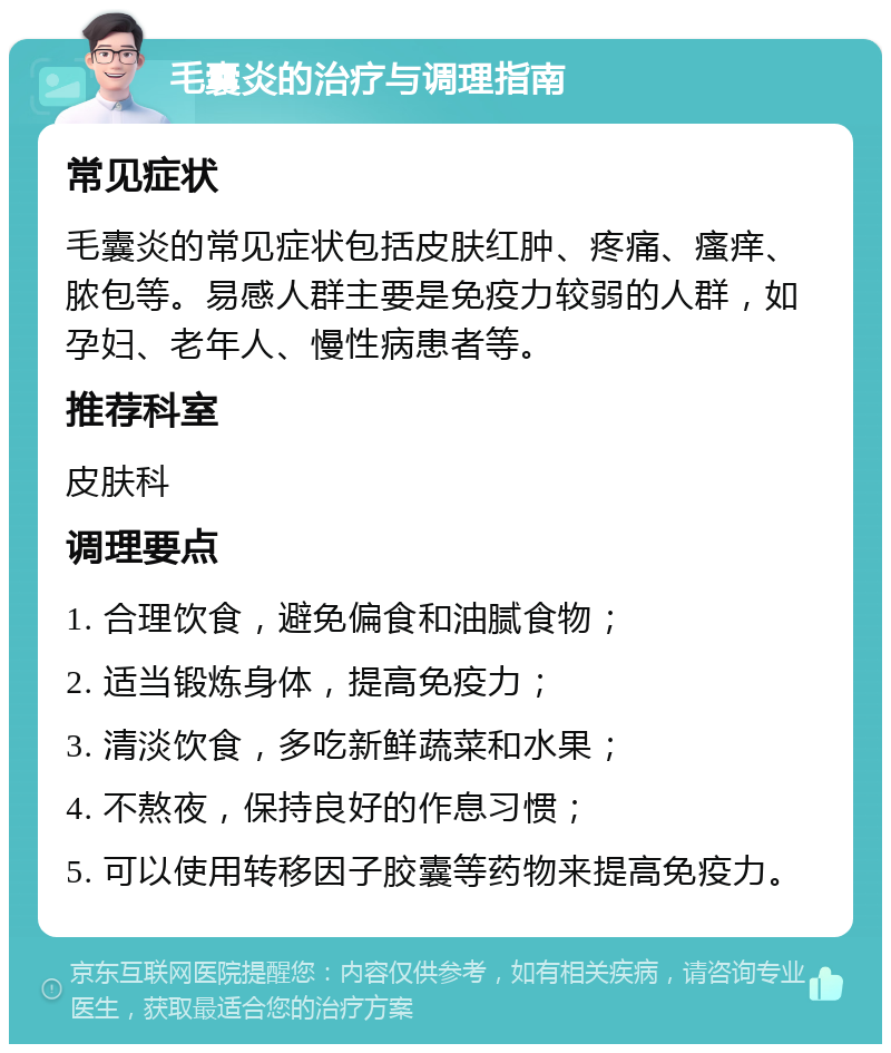 毛囊炎的治疗与调理指南 常见症状 毛囊炎的常见症状包括皮肤红肿、疼痛、瘙痒、脓包等。易感人群主要是免疫力较弱的人群，如孕妇、老年人、慢性病患者等。 推荐科室 皮肤科 调理要点 1. 合理饮食，避免偏食和油腻食物； 2. 适当锻炼身体，提高免疫力； 3. 清淡饮食，多吃新鲜蔬菜和水果； 4. 不熬夜，保持良好的作息习惯； 5. 可以使用转移因子胶囊等药物来提高免疫力。