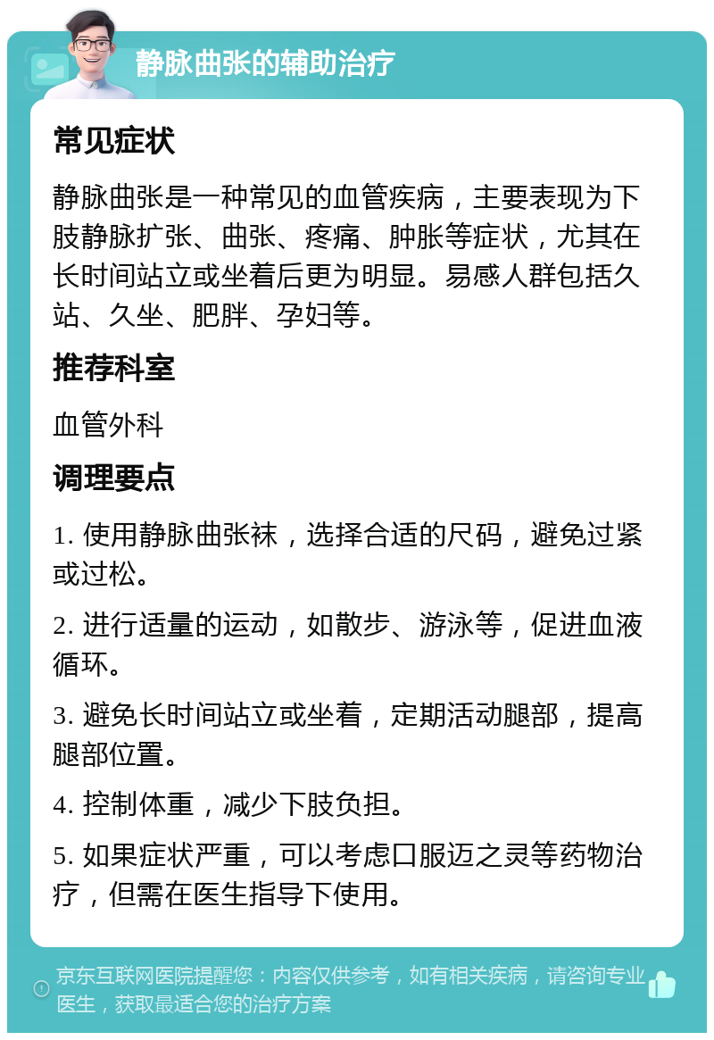 静脉曲张的辅助治疗 常见症状 静脉曲张是一种常见的血管疾病，主要表现为下肢静脉扩张、曲张、疼痛、肿胀等症状，尤其在长时间站立或坐着后更为明显。易感人群包括久站、久坐、肥胖、孕妇等。 推荐科室 血管外科 调理要点 1. 使用静脉曲张袜，选择合适的尺码，避免过紧或过松。 2. 进行适量的运动，如散步、游泳等，促进血液循环。 3. 避免长时间站立或坐着，定期活动腿部，提高腿部位置。 4. 控制体重，减少下肢负担。 5. 如果症状严重，可以考虑口服迈之灵等药物治疗，但需在医生指导下使用。