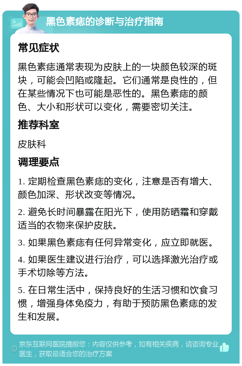 黑色素痣的诊断与治疗指南 常见症状 黑色素痣通常表现为皮肤上的一块颜色较深的斑块，可能会凹陷或隆起。它们通常是良性的，但在某些情况下也可能是恶性的。黑色素痣的颜色、大小和形状可以变化，需要密切关注。 推荐科室 皮肤科 调理要点 1. 定期检查黑色素痣的变化，注意是否有增大、颜色加深、形状改变等情况。 2. 避免长时间暴露在阳光下，使用防晒霜和穿戴适当的衣物来保护皮肤。 3. 如果黑色素痣有任何异常变化，应立即就医。 4. 如果医生建议进行治疗，可以选择激光治疗或手术切除等方法。 5. 在日常生活中，保持良好的生活习惯和饮食习惯，增强身体免疫力，有助于预防黑色素痣的发生和发展。