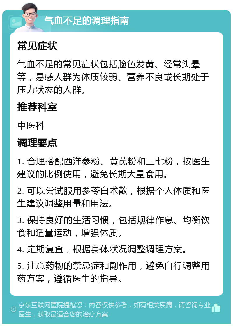 气血不足的调理指南 常见症状 气血不足的常见症状包括脸色发黄、经常头晕等，易感人群为体质较弱、营养不良或长期处于压力状态的人群。 推荐科室 中医科 调理要点 1. 合理搭配西洋参粉、黄芪粉和三七粉，按医生建议的比例使用，避免长期大量食用。 2. 可以尝试服用参苓白术散，根据个人体质和医生建议调整用量和用法。 3. 保持良好的生活习惯，包括规律作息、均衡饮食和适量运动，增强体质。 4. 定期复查，根据身体状况调整调理方案。 5. 注意药物的禁忌症和副作用，避免自行调整用药方案，遵循医生的指导。