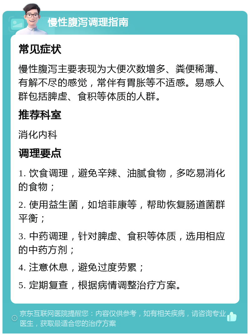 慢性腹泻调理指南 常见症状 慢性腹泻主要表现为大便次数增多、粪便稀薄、有解不尽的感觉，常伴有胃胀等不适感。易感人群包括脾虚、食积等体质的人群。 推荐科室 消化内科 调理要点 1. 饮食调理，避免辛辣、油腻食物，多吃易消化的食物； 2. 使用益生菌，如培菲康等，帮助恢复肠道菌群平衡； 3. 中药调理，针对脾虚、食积等体质，选用相应的中药方剂； 4. 注意休息，避免过度劳累； 5. 定期复查，根据病情调整治疗方案。