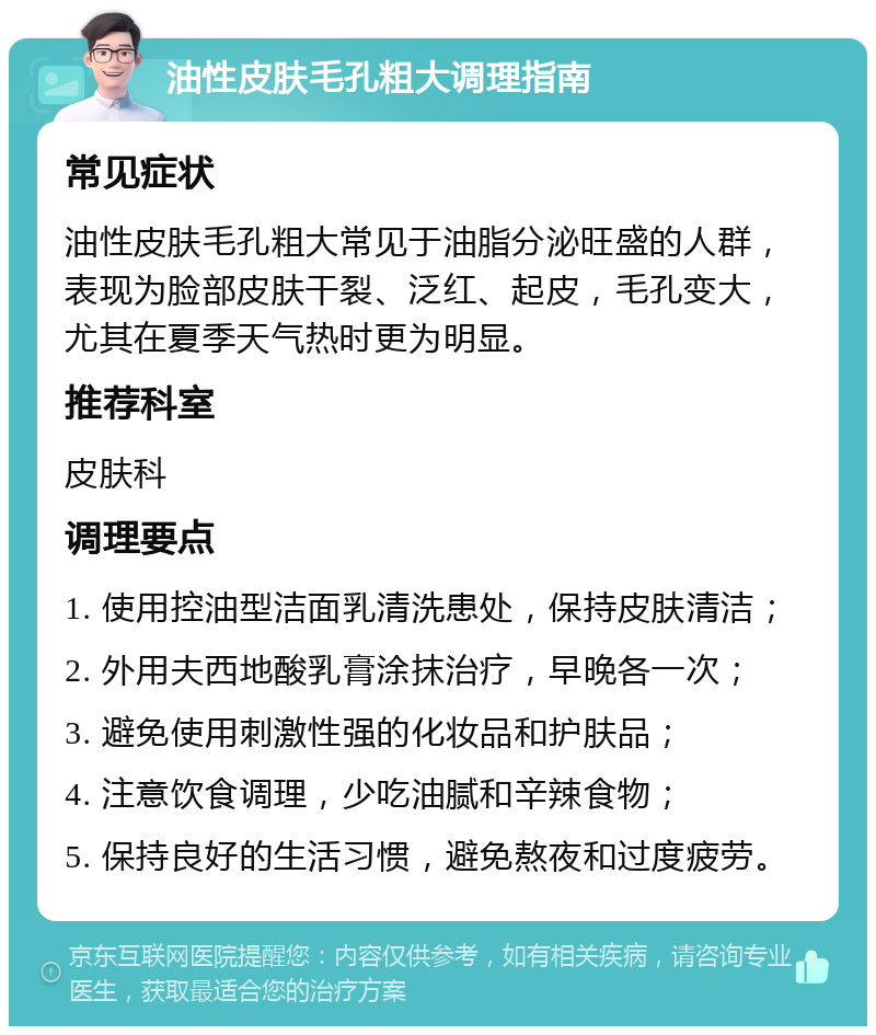 油性皮肤毛孔粗大调理指南 常见症状 油性皮肤毛孔粗大常见于油脂分泌旺盛的人群，表现为脸部皮肤干裂、泛红、起皮，毛孔变大，尤其在夏季天气热时更为明显。 推荐科室 皮肤科 调理要点 1. 使用控油型洁面乳清洗患处，保持皮肤清洁； 2. 外用夫西地酸乳膏涂抹治疗，早晚各一次； 3. 避免使用刺激性强的化妆品和护肤品； 4. 注意饮食调理，少吃油腻和辛辣食物； 5. 保持良好的生活习惯，避免熬夜和过度疲劳。