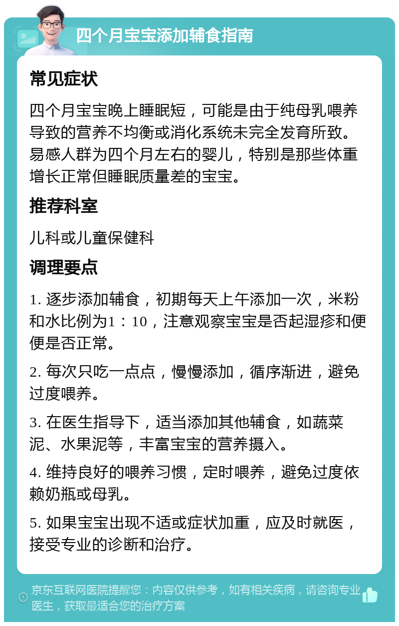 四个月宝宝添加辅食指南 常见症状 四个月宝宝晚上睡眠短，可能是由于纯母乳喂养导致的营养不均衡或消化系统未完全发育所致。易感人群为四个月左右的婴儿，特别是那些体重增长正常但睡眠质量差的宝宝。 推荐科室 儿科或儿童保健科 调理要点 1. 逐步添加辅食，初期每天上午添加一次，米粉和水比例为1：10，注意观察宝宝是否起湿疹和便便是否正常。 2. 每次只吃一点点，慢慢添加，循序渐进，避免过度喂养。 3. 在医生指导下，适当添加其他辅食，如蔬菜泥、水果泥等，丰富宝宝的营养摄入。 4. 维持良好的喂养习惯，定时喂养，避免过度依赖奶瓶或母乳。 5. 如果宝宝出现不适或症状加重，应及时就医，接受专业的诊断和治疗。