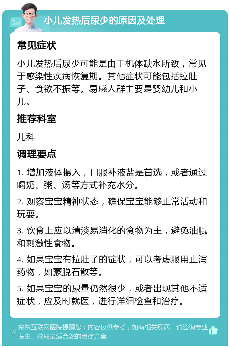 小儿发热后尿少的原因及处理 常见症状 小儿发热后尿少可能是由于机体缺水所致，常见于感染性疾病恢复期。其他症状可能包括拉肚子、食欲不振等。易感人群主要是婴幼儿和小儿。 推荐科室 儿科 调理要点 1. 增加液体摄入，口服补液盐是首选，或者通过喝奶、粥、汤等方式补充水分。 2. 观察宝宝精神状态，确保宝宝能够正常活动和玩耍。 3. 饮食上应以清淡易消化的食物为主，避免油腻和刺激性食物。 4. 如果宝宝有拉肚子的症状，可以考虑服用止泻药物，如蒙脱石散等。 5. 如果宝宝的尿量仍然很少，或者出现其他不适症状，应及时就医，进行详细检查和治疗。