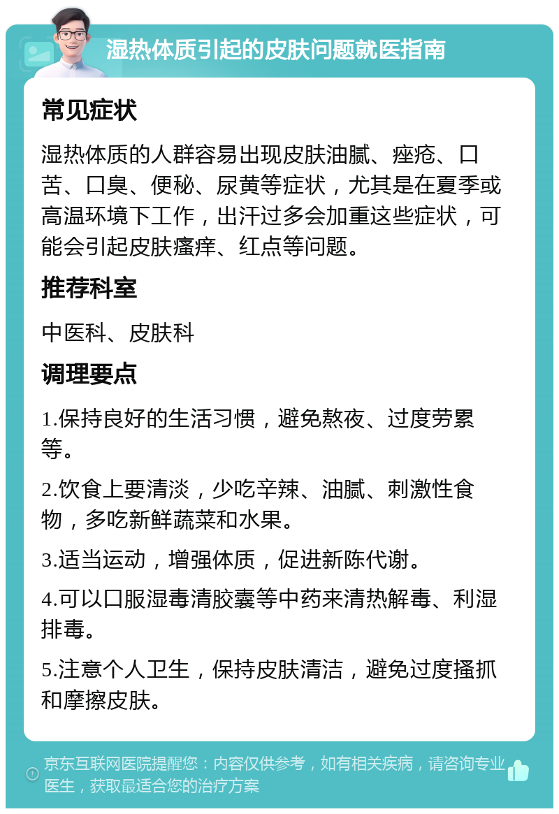 湿热体质引起的皮肤问题就医指南 常见症状 湿热体质的人群容易出现皮肤油腻、痤疮、口苦、口臭、便秘、尿黄等症状，尤其是在夏季或高温环境下工作，出汗过多会加重这些症状，可能会引起皮肤瘙痒、红点等问题。 推荐科室 中医科、皮肤科 调理要点 1.保持良好的生活习惯，避免熬夜、过度劳累等。 2.饮食上要清淡，少吃辛辣、油腻、刺激性食物，多吃新鲜蔬菜和水果。 3.适当运动，增强体质，促进新陈代谢。 4.可以口服湿毒清胶囊等中药来清热解毒、利湿排毒。 5.注意个人卫生，保持皮肤清洁，避免过度搔抓和摩擦皮肤。