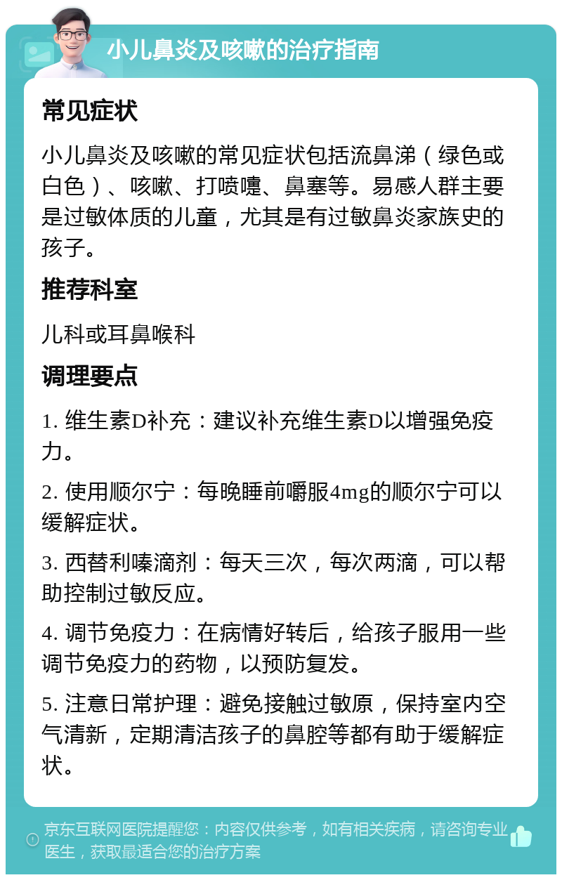 小儿鼻炎及咳嗽的治疗指南 常见症状 小儿鼻炎及咳嗽的常见症状包括流鼻涕（绿色或白色）、咳嗽、打喷嚏、鼻塞等。易感人群主要是过敏体质的儿童，尤其是有过敏鼻炎家族史的孩子。 推荐科室 儿科或耳鼻喉科 调理要点 1. 维生素D补充：建议补充维生素D以增强免疫力。 2. 使用顺尔宁：每晚睡前嚼服4mg的顺尔宁可以缓解症状。 3. 西替利嗪滴剂：每天三次，每次两滴，可以帮助控制过敏反应。 4. 调节免疫力：在病情好转后，给孩子服用一些调节免疫力的药物，以预防复发。 5. 注意日常护理：避免接触过敏原，保持室内空气清新，定期清洁孩子的鼻腔等都有助于缓解症状。