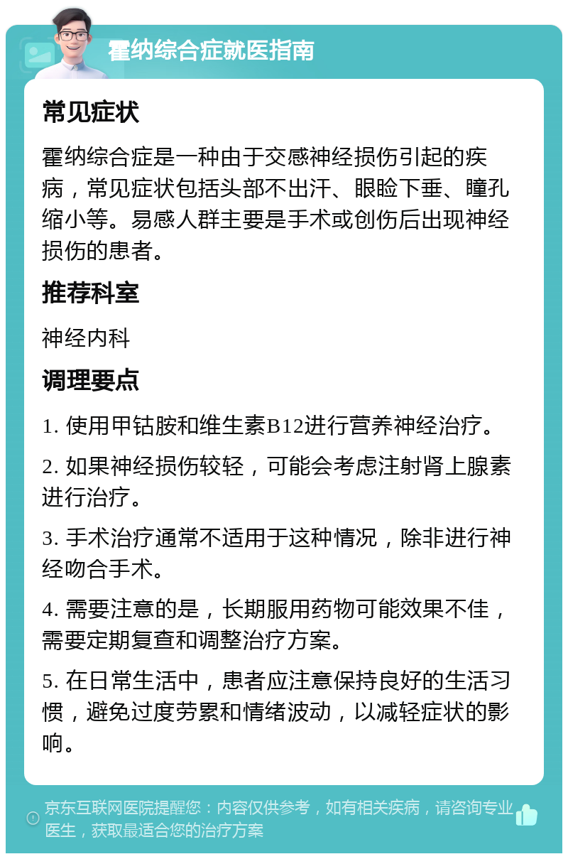 霍纳综合症就医指南 常见症状 霍纳综合症是一种由于交感神经损伤引起的疾病，常见症状包括头部不出汗、眼睑下垂、瞳孔缩小等。易感人群主要是手术或创伤后出现神经损伤的患者。 推荐科室 神经内科 调理要点 1. 使用甲钴胺和维生素B12进行营养神经治疗。 2. 如果神经损伤较轻，可能会考虑注射肾上腺素进行治疗。 3. 手术治疗通常不适用于这种情况，除非进行神经吻合手术。 4. 需要注意的是，长期服用药物可能效果不佳，需要定期复查和调整治疗方案。 5. 在日常生活中，患者应注意保持良好的生活习惯，避免过度劳累和情绪波动，以减轻症状的影响。