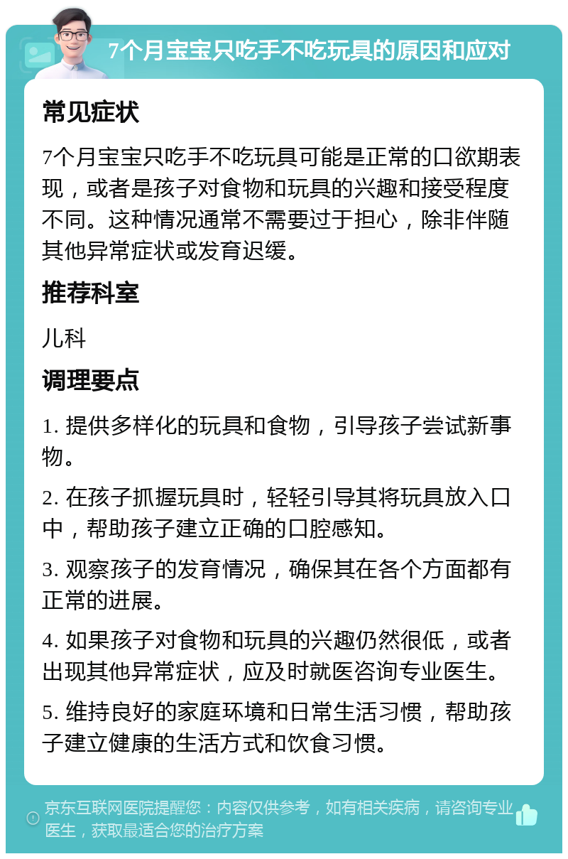 7个月宝宝只吃手不吃玩具的原因和应对 常见症状 7个月宝宝只吃手不吃玩具可能是正常的口欲期表现，或者是孩子对食物和玩具的兴趣和接受程度不同。这种情况通常不需要过于担心，除非伴随其他异常症状或发育迟缓。 推荐科室 儿科 调理要点 1. 提供多样化的玩具和食物，引导孩子尝试新事物。 2. 在孩子抓握玩具时，轻轻引导其将玩具放入口中，帮助孩子建立正确的口腔感知。 3. 观察孩子的发育情况，确保其在各个方面都有正常的进展。 4. 如果孩子对食物和玩具的兴趣仍然很低，或者出现其他异常症状，应及时就医咨询专业医生。 5. 维持良好的家庭环境和日常生活习惯，帮助孩子建立健康的生活方式和饮食习惯。