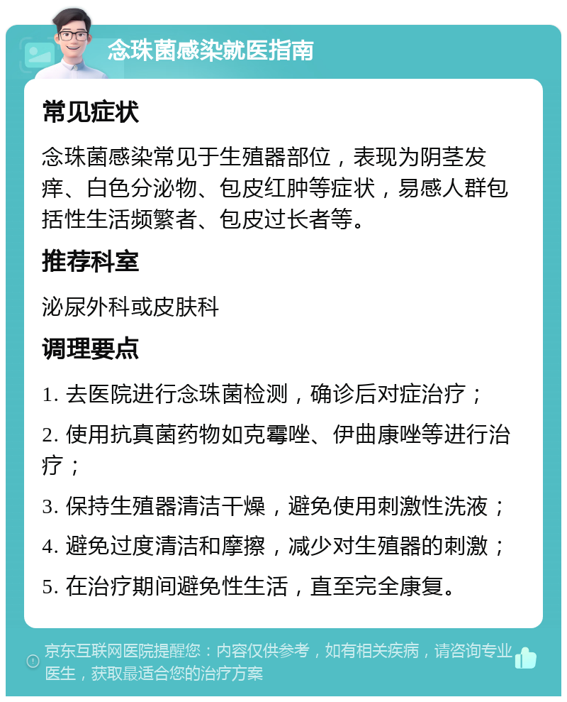 念珠菌感染就医指南 常见症状 念珠菌感染常见于生殖器部位，表现为阴茎发痒、白色分泌物、包皮红肿等症状，易感人群包括性生活频繁者、包皮过长者等。 推荐科室 泌尿外科或皮肤科 调理要点 1. 去医院进行念珠菌检测，确诊后对症治疗； 2. 使用抗真菌药物如克霉唑、伊曲康唑等进行治疗； 3. 保持生殖器清洁干燥，避免使用刺激性洗液； 4. 避免过度清洁和摩擦，减少对生殖器的刺激； 5. 在治疗期间避免性生活，直至完全康复。