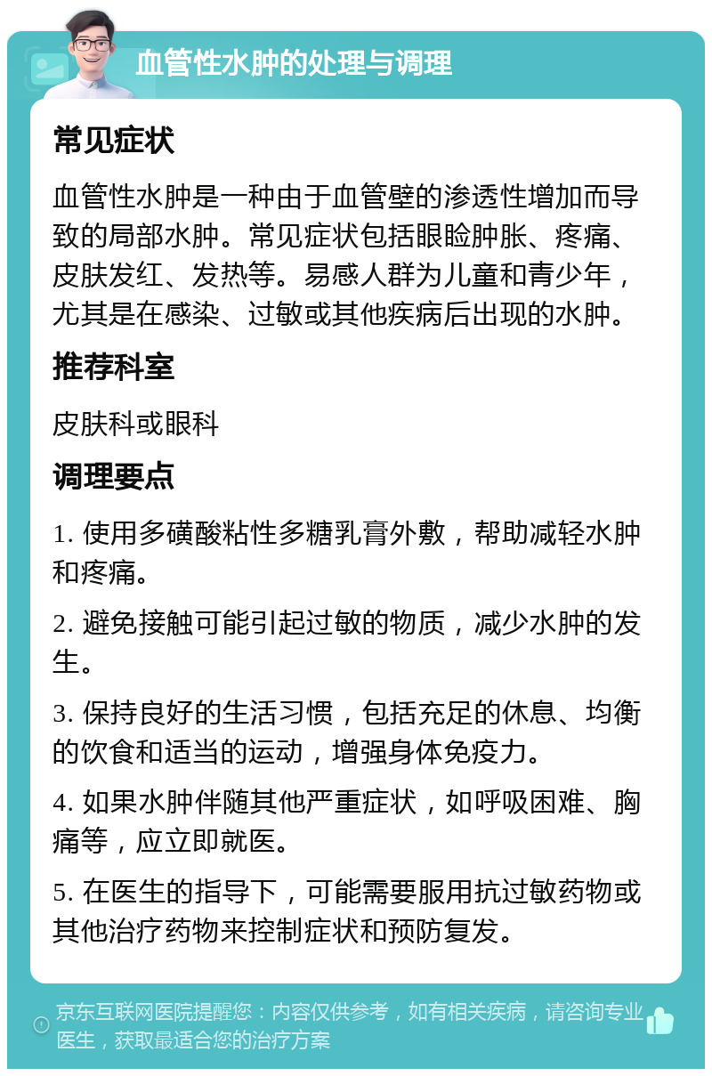 血管性水肿的处理与调理 常见症状 血管性水肿是一种由于血管壁的渗透性增加而导致的局部水肿。常见症状包括眼睑肿胀、疼痛、皮肤发红、发热等。易感人群为儿童和青少年，尤其是在感染、过敏或其他疾病后出现的水肿。 推荐科室 皮肤科或眼科 调理要点 1. 使用多磺酸粘性多糖乳膏外敷，帮助减轻水肿和疼痛。 2. 避免接触可能引起过敏的物质，减少水肿的发生。 3. 保持良好的生活习惯，包括充足的休息、均衡的饮食和适当的运动，增强身体免疫力。 4. 如果水肿伴随其他严重症状，如呼吸困难、胸痛等，应立即就医。 5. 在医生的指导下，可能需要服用抗过敏药物或其他治疗药物来控制症状和预防复发。