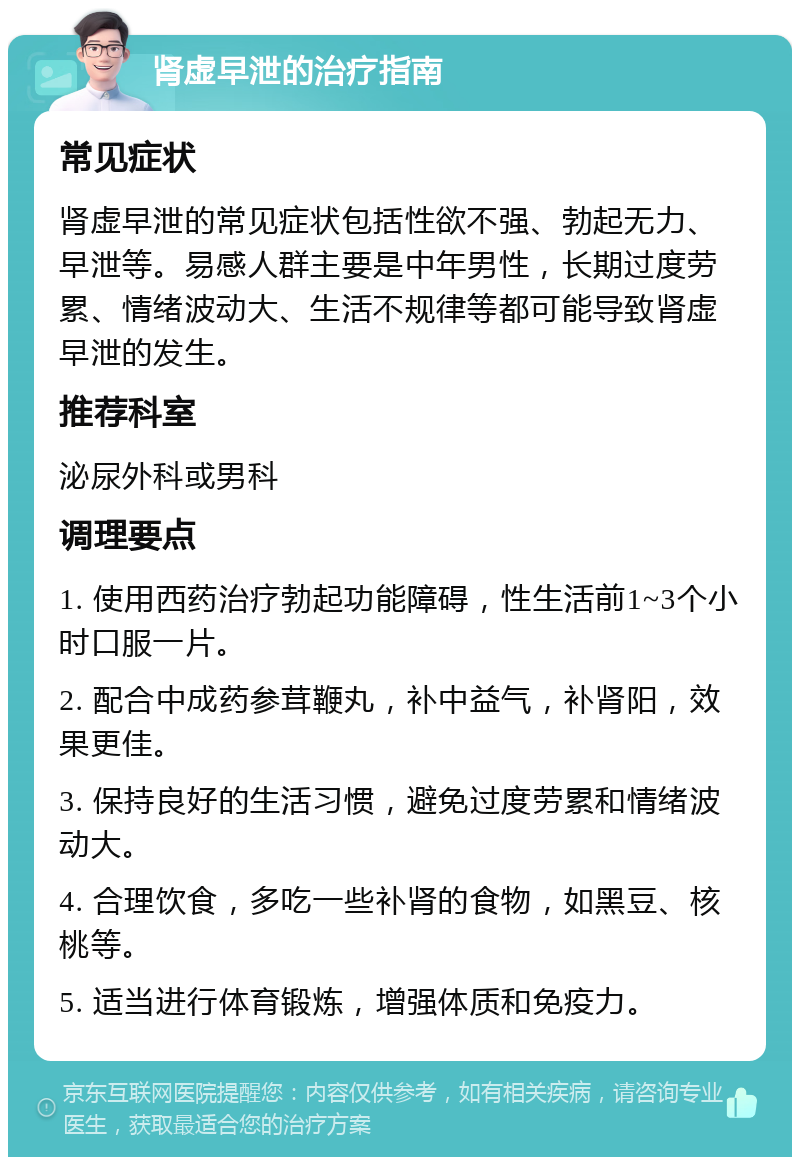 肾虚早泄的治疗指南 常见症状 肾虚早泄的常见症状包括性欲不强、勃起无力、早泄等。易感人群主要是中年男性，长期过度劳累、情绪波动大、生活不规律等都可能导致肾虚早泄的发生。 推荐科室 泌尿外科或男科 调理要点 1. 使用西药治疗勃起功能障碍，性生活前1~3个小时口服一片。 2. 配合中成药参茸鞭丸，补中益气，补肾阳，效果更佳。 3. 保持良好的生活习惯，避免过度劳累和情绪波动大。 4. 合理饮食，多吃一些补肾的食物，如黑豆、核桃等。 5. 适当进行体育锻炼，增强体质和免疫力。