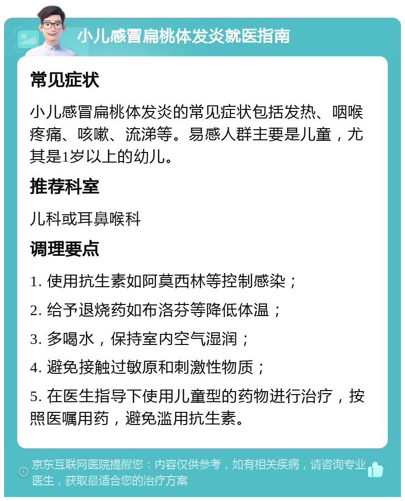 小儿感冒扁桃体发炎就医指南 常见症状 小儿感冒扁桃体发炎的常见症状包括发热、咽喉疼痛、咳嗽、流涕等。易感人群主要是儿童，尤其是1岁以上的幼儿。 推荐科室 儿科或耳鼻喉科 调理要点 1. 使用抗生素如阿莫西林等控制感染； 2. 给予退烧药如布洛芬等降低体温； 3. 多喝水，保持室内空气湿润； 4. 避免接触过敏原和刺激性物质； 5. 在医生指导下使用儿童型的药物进行治疗，按照医嘱用药，避免滥用抗生素。