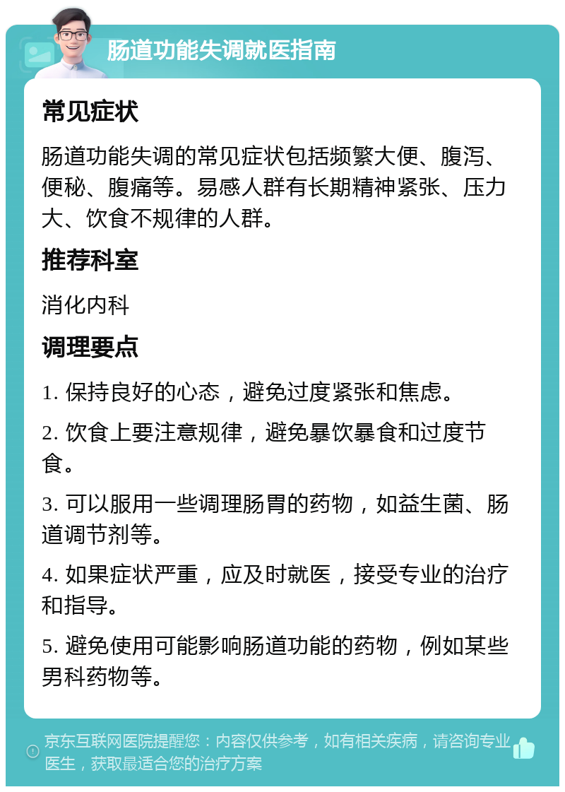 肠道功能失调就医指南 常见症状 肠道功能失调的常见症状包括频繁大便、腹泻、便秘、腹痛等。易感人群有长期精神紧张、压力大、饮食不规律的人群。 推荐科室 消化内科 调理要点 1. 保持良好的心态，避免过度紧张和焦虑。 2. 饮食上要注意规律，避免暴饮暴食和过度节食。 3. 可以服用一些调理肠胃的药物，如益生菌、肠道调节剂等。 4. 如果症状严重，应及时就医，接受专业的治疗和指导。 5. 避免使用可能影响肠道功能的药物，例如某些男科药物等。