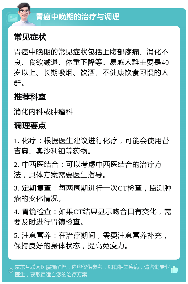 胃癌中晚期的治疗与调理 常见症状 胃癌中晚期的常见症状包括上腹部疼痛、消化不良、食欲减退、体重下降等。易感人群主要是40岁以上、长期吸烟、饮酒、不健康饮食习惯的人群。 推荐科室 消化内科或肿瘤科 调理要点 1. 化疗：根据医生建议进行化疗，可能会使用替吉奥、奥沙利铂等药物。 2. 中西医结合：可以考虑中西医结合的治疗方法，具体方案需要医生指导。 3. 定期复查：每两周期进行一次CT检查，监测肿瘤的变化情况。 4. 胃镜检查：如果CT结果显示吻合口有变化，需要及时进行胃镜检查。 5. 注意营养：在治疗期间，需要注意营养补充，保持良好的身体状态，提高免疫力。