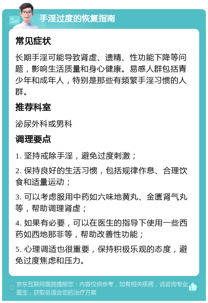 手淫过度的恢复指南 常见症状 长期手淫可能导致肾虚、遗精、性功能下降等问题，影响生活质量和身心健康。易感人群包括青少年和成年人，特别是那些有频繁手淫习惯的人群。 推荐科室 泌尿外科或男科 调理要点 1. 坚持戒除手淫，避免过度刺激； 2. 保持良好的生活习惯，包括规律作息、合理饮食和适量运动； 3. 可以考虑服用中药如六味地黄丸、金匮肾气丸等，帮助调理肾虚； 4. 如果有必要，可以在医生的指导下使用一些西药如西地那非等，帮助改善性功能； 5. 心理调适也很重要，保持积极乐观的态度，避免过度焦虑和压力。