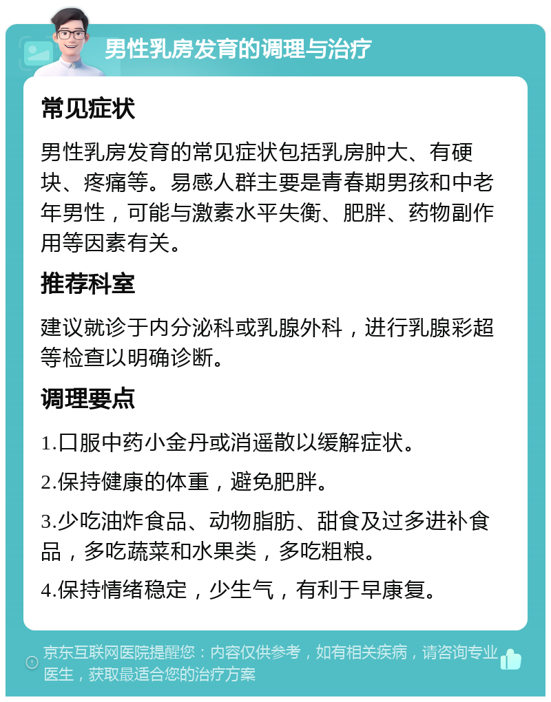 男性乳房发育的调理与治疗 常见症状 男性乳房发育的常见症状包括乳房肿大、有硬块、疼痛等。易感人群主要是青春期男孩和中老年男性，可能与激素水平失衡、肥胖、药物副作用等因素有关。 推荐科室 建议就诊于内分泌科或乳腺外科，进行乳腺彩超等检查以明确诊断。 调理要点 1.口服中药小金丹或消遥散以缓解症状。 2.保持健康的体重，避免肥胖。 3.少吃油炸食品、动物脂肪、甜食及过多进补食品，多吃蔬菜和水果类，多吃粗粮。 4.保持情绪稳定，少生气，有利于早康复。